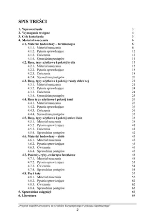 „Projekt współfinansowany ze środków Europejskiego Funduszu Społecznego”
2
SPIS TREŚCI
1. Wprowadzenie 3
2. Wymagania wstępne 4
3. Cele kształcenia 5
4. Materiał nauczania 6
4.1. Materiał hodowlany – terminologia 6
4.1.1. Materiał nauczania 6
4.1.2. Pytania sprawdzające 12
4.1.3. Ćwiczenia 12
4.1.4. Sprawdzian postępów 14
4.2. Rasy, typy uŜytkowe i pokrój bydła 15
4.2.1. Materiał nauczania 15
4.2.2. Pytania sprawdzające 18
4.2.3. Ćwiczenia 18
4.2.4. Sprawdzian postępów 20
4.3. Rasy, typy uŜytkowe i pokrój trzody chlewnej 21
4.3.1. Materiał nauczania 21
4.3.2. Pytania sprawdzające 24
4.3.3. Ćwiczenia 24
4.3.4. Sprawdzian postępów 25
4.4. Rasy typy uŜytkowe i pokrój koni 26
4.4.1. Materiał nauczania 26
4.4.2. Pytania sprawdzające 36
4.4.3. Ćwiczenia 36
4.4.4. Sprawdzian postępów 37
4.5. Rasy, typy uŜytkowe i pokrój owiec i kóz 38
4.5.1. Materiał nauczania 38
4.5.2. Pytania sprawdzające 41
4.5.3. Ćwiczenia 41
4.5.4. Sprawdzian postępów 42
4.6. Materiał hodowlany – drób 43
4.6.1. Materiał nauczania 43
4.6.2. Pytania sprawdzające 46
4.6.3. Ćwiczenia 46
4.6.4. Sprawdzian postępów 47
4.7. Pszczoły, ryby, zwierzęta futerkowe 48
4.7.1. Materiał nauczania 48
4.7.2. Pytania sprawdzające 53
4.7.3. Ćwiczenia 54
4.7.4. Sprawdzian postępów 54
4.8. Psy i koty 55
4.8.1. Materiał nauczania 55
4.8.2. Pytania sprawdzające 62
4.8.3. Ćwiczenia 62
4.8.4. Sprawdzian postępów 63
5. Sprawdzian osiągnięć 64
6. Literatura 68
 