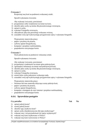 „Projekt współfinansowany ze środków Europejskiego Funduszu Społecznego”
37
Ćwiczenie 2
Rozpoznaj rasę koni na podstawie wskazanej sztuki.
Sposób wykonania ćwiczenia
Aby wykonać ćwiczenie, powinieneś:
1) przypomnieć sobie wiadomości na temat ras koni,
2) określić jakie cechy są istotne dla prezentowanego zwierzęcia,
3) opisać te cechy,
4) wykonać Fotografię zwierzęcia,
5) zdecydować jaką rasę prezentuje wskazane zwierzę,
6) uzasadnić swój sąd wykorzystując przygotowane opisy i wykonane fotografie.
WyposaŜenie stanowiska pracy:
− papier i przybory do pisania,
− cyfrowy aparat fotograficzny,
− komputer i projektor multimedialny,
− gospodarstwo utrzymujące konie.
Ćwiczenie 3
Oceń pokrój konia na podstawie wskazanej sztuki.
Sposób wykonania ćwiczenia
Aby wykonać ćwiczenie, powinieneś:
1) przypomnieć wiadomości na temat opisu pokroju koni,
2) zgromadzić informacje na temat wad pokrojowych koni,
3) określić jakie cechy są istotne dla prezentowanego zwierzęcia,
4) opisać te cechy,
5) wykonać Fotografię zwierzęcia,
6) ocenić które cechy pokrojowe wykazują wady,
7) uzasadnić swój sąd wykorzystując przygotowane opisy i wykonane fotografie.
WyposaŜenie stanowiska pracy:
− literatura lub inne materiały dotyczące oceny pokroju koni,
− papier i przybory do pisania,
− cyfrowy aparat fotograficzny,
− komputer z dostępem do sieci internet i projektor multimedialny,
− gospodarstwo utrzymujące konie.
4.4.4. Sprawdzian postępów
Czy potrafisz Tak Nie
1) opisać pokrój konia?
2) ocenić pokrój konia/
3) określić typy uŜytkowe koni?
4) opisać cechy charakterystyczne dla typu uŜytkowego?
5) wskazać rasy i ich przynaleŜność do typów uŜytkowych?
6) wskazać rasy koni uŜytkowane w Polsce?
7) wskazać rasy koni wytworzone w Polsce?
 
