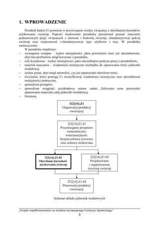 „Projekt współfinansowany ze środków Europejskiego Funduszu Społecznego”
3
1. WPROWADZENIE
Poradnik będzie Ci pomocny w przyswajaniu wiedzy związanej z określaniem kierunków
uŜytkowania zwierząt. Poprzez studiowanie poradnika powinieneś poznać znaczenie
podstawowych pojęć związanych z chowem i hodowlą zwierząt, charakteryzować pokrój
zwierząt oraz rozpoznawać i charakteryzować typy uŜytkowe i rasy. W poradniku
zamieszczono:
W poradniku znajdziesz:
− wymagania wstępne – wykaz umiejętności, jakie powinieneś mieć juŜ ukształtowane,
abyś bez problemów mógł korzystać z poradnika,
− cele kształcenia – wykaz umiejętności, jakie ukształtujesz podczas pracy z poradnikiem,
− materiał nauczania – wiadomości teoretyczne niezbędne do opanowania treści jednostki
modułowej,
− zestaw pytań, abyś mógł sprawdzić, czy juŜ opanowałeś określone treści,
− ćwiczenia, które pomogą Ci zweryfikować wiadomości teoretyczne oraz ukształtować
umiejętności praktyczne,
− sprawdzian postępów,
− sprawdzian osiągnięć, przykładowy zestaw zadań. Zaliczenie testu potwierdzi
opanowanie materiału całej jednostki modułowej,
− literaturę.
Schemat układu jednostek modułowych
322[14].Z1.03
Projektowanie
i organizowanie
Ŝywienia zwierząt
322[14].Z1.01
Przestrzeganie przepisów
zootechniczno-
weterynaryjnych,
bezpieczeństwa Ŝywności
oraz ochrony środowiska
322[14].Z1
Organizacja produkcji
zwierzęcej
322[14].Z1.02
Określanie kierunków
uŜytkowania zwierząt
322[14].Z1.04
Planowanie produkcji
zwierzęcej
 