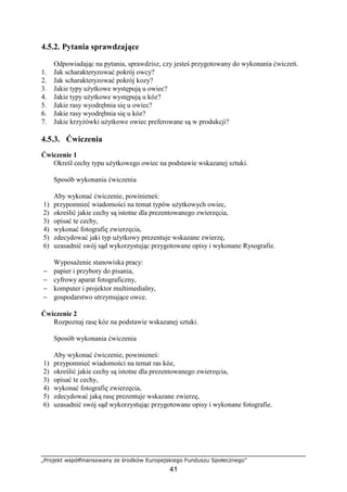 „Projekt współfinansowany ze środków Europejskiego Funduszu Społecznego”
41
4.5.2. Pytania sprawdzające
Odpowiadając na pytania, sprawdzisz, czy jesteś przygotowany do wykonania ćwiczeń.
1. Jak scharakteryzować pokrój owcy?
2. Jak scharakteryzować pokrój kozy?
3. Jakie typy uŜytkowe występują u owiec?
4. Jakie typy uŜytkowe występują u kóz?
5. Jakie rasy wyodrębnia się u owiec?
6. Jakie rasy wyodrębnia się u kóz?
7. Jakie krzyŜówki uŜytkowe owiec preferowane są w produkcji?
4.5.3. Ćwiczenia
Ćwiczenie 1
Określ cechy typu uŜytkowego owiec na podstawie wskazanej sztuki.
Sposób wykonania ćwiczenia
Aby wykonać ćwiczenie, powinieneś:
1) przypomnieć wiadomości na temat typów uŜytkowych owiec,
2) określić jakie cechy są istotne dla prezentowanego zwierzęcia,
3) opisać te cechy,
4) wykonać fotografię zwierzęcia,
5) zdecydować jaki typ uŜytkowy prezentuje wskazane zwierzę,
6) uzasadnić swój sąd wykorzystując przygotowane opisy i wykonane Rysografie.
WyposaŜenie stanowiska pracy:
− papier i przybory do pisania,
− cyfrowy aparat fotograficzny,
− komputer i projektor multimedialny,
− gospodarstwo utrzymujące owce.
Ćwiczenie 2
Rozpoznaj rasę kóz na podstawie wskazanej sztuki.
Sposób wykonania ćwiczenia
Aby wykonać ćwiczenie, powinieneś:
1) przypomnieć wiadomości na temat ras kóz,
2) określić jakie cechy są istotne dla prezentowanego zwierzęcia,
3) opisać te cechy,
4) wykonać fotografię zwierzęcia,
5) zdecydować jaką rasę prezentuje wskazane zwierzę,
6) uzasadnić swój sąd wykorzystując przygotowane opisy i wykonane fotografie.
 
