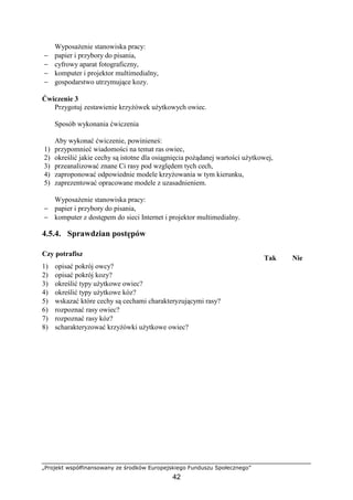 „Projekt współfinansowany ze środków Europejskiego Funduszu Społecznego”
42
WyposaŜenie stanowiska pracy:
− papier i przybory do pisania,
− cyfrowy aparat fotograficzny,
− komputer i projektor multimedialny,
− gospodarstwo utrzymujące kozy.
Ćwiczenie 3
Przygotuj zestawienie krzyŜówek uŜytkowych owiec.
Sposób wykonania ćwiczenia
Aby wykonać ćwiczenie, powinieneś:
1) przypomnieć wiadomości na temat ras owiec,
2) określić jakie cechy są istotne dla osiągnięcia poŜądanej wartości uŜytkowej,
3) przeanalizować znane Ci rasy pod względem tych cech,
4) zaproponować odpowiednie modele krzyŜowania w tym kierunku,
5) zaprezentować opracowane modele z uzasadnieniem.
WyposaŜenie stanowiska pracy:
− papier i przybory do pisania,
− komputer z dostępem do sieci Internet i projektor multimedialny.
4.5.4. Sprawdzian postępów
Czy potrafisz
Tak Nie
1) opisać pokrój owcy?
2) opisać pokrój kozy?
3) określić typy uŜytkowe owiec?
4) określić typy uŜytkowe kóz?
5) wskazać które cechy są cechami charakteryzującymi rasy?
6) rozpoznać rasy owiec?
7) rozpoznać rasy kóz?
8) scharakteryzować krzyŜówki uŜytkowe owiec?
 