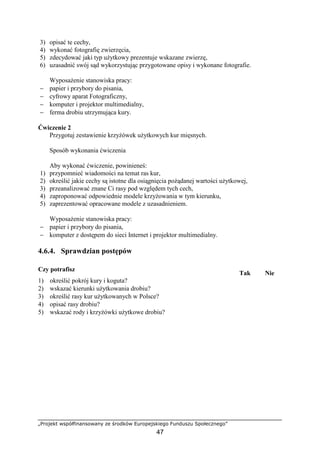 „Projekt współfinansowany ze środków Europejskiego Funduszu Społecznego”
47
3) opisać te cechy,
4) wykonać fotografię zwierzęcia,
5) zdecydować jaki typ uŜytkowy prezentuje wskazane zwierzę,
6) uzasadnić swój sąd wykorzystując przygotowane opisy i wykonane fotografie.
WyposaŜenie stanowiska pracy:
− papier i przybory do pisania,
− cyfrowy aparat Fotograficzny,
− komputer i projektor multimedialny,
− ferma drobiu utrzymująca kury.
Ćwiczenie 2
Przygotuj zestawienie krzyŜówek uŜytkowych kur mięsnych.
Sposób wykonania ćwiczenia
Aby wykonać ćwiczenie, powinieneś:
1) przypomnieć wiadomości na temat ras kur,
2) określić jakie cechy są istotne dla osiągnięcia poŜądanej wartości uŜytkowej,
3) przeanalizować znane Ci rasy pod względem tych cech,
4) zaproponować odpowiednie modele krzyŜowania w tym kierunku,
5) zaprezentować opracowane modele z uzasadnieniem.
WyposaŜenie stanowiska pracy:
− papier i przybory do pisania,
− komputer z dostępem do sieci Internet i projektor multimedialny.
4.6.4. Sprawdzian postępów
Czy potrafisz
Tak Nie
1) określić pokrój kury i koguta?
2) wskazać kierunki uŜytkowania drobiu?
3) określić rasy kur uŜytkowanych w Polsce?
4) opisać rasy drobiu?
5) wskazać rody i krzyŜówki uŜytkowe drobiu?
 