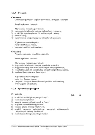 „Projekt współfinansowany ze środków Europejskiego Funduszu Społecznego”
54
4.7.3. Ćwiczenia
Ćwiczenie 1
Określ cechy pokrojowe karpia w porównaniu z pstrągiem tęczowym.
Sposób wykonania ćwiczenia
Aby wykonać ćwiczenie, powinieneś:
1) przypomnieć wiadomości na temat budowy karpi i pstrągów,
2) określić jakie cechy są istotne dla analizowanych zwierząt,
3) opisać te cechy,
4) zaprezentować opis posługując się fotografią lub rysunkiem.
WyposaŜenie stanowiska pracy:
− papier i przybory do pisania,
− komputer i projektor multimedialny.
Ćwiczenie 2
Przygotuj prezentację produktów pszczelich.
Sposób wykonania ćwiczenia
Aby wykonać ćwiczenie, powinieneś:
1) przypomnieć wiadomości na temat produktów pszczelich,
2) przygotować opisy cech charakterystycznych dla tych produktów,
3) poszukać fotografii lub samodzielnie fotografować produkty pszczele,
4) przedstawić prezentacje na forum grupy.
WyposaŜenie stanowiska pracy:
− papier i przybory do pisania,
− komputer z dostępem do sieci Internet i projektor multimedialny,
− cyfrowy aparat fotograficzny.
4.7.4. Sprawdzian postępów
Czy potrafisz
Tak Nie
1) określić cechy biologiczne pstrąga i karpia?
2) określić odmiany karpia?
3) wskazać rasy pszczół hodowanych w Polsce?
4) rozpoznać osobniki rodziny pszczelej?
5) wskazać gatunki zwierząt futerkowych.
6) określić parametry technologiczne wybranych roślinoŜernych
i mięsoŜernych zwierząt futerkowych?
7) określić cechy biologiczne pstrąga i karpia?
 