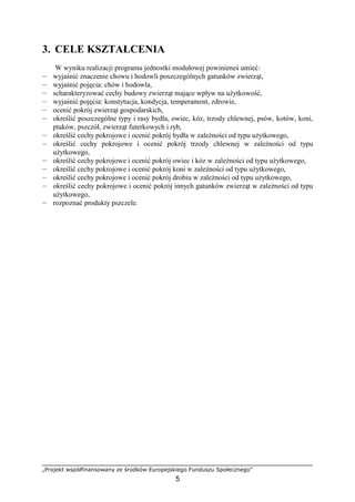 „Projekt współfinansowany ze środków Europejskiego Funduszu Społecznego”
5
3. CELE KSZTAŁCENIA
W wyniku realizacji programu jednostki modułowej powinieneś umieć:
— wyjaśnić znaczenie chowu i hodowli poszczególnych gatunków zwierząt,
— wyjaśnić pojęcia: chów i hodowla,
— scharakteryzować cechy budowy zwierząt mające wpływ na uŜytkowość,
— wyjaśnić pojęcia: konstytucja, kondycja, temperament, zdrowie,
— ocenić pokrój zwierząt gospodarskich,
— określić poszczególne typy i rasy bydła, owiec, kóz, trzody chlewnej, psów, kotów, koni,
ptaków, pszczół, zwierząt futerkowych i ryb,
— określić cechy pokrojowe i ocenić pokrój bydła w zaleŜności od typu uŜytkowego,
— określić cechy pokrojowe i ocenić pokrój trzody chlewnej w zaleŜności od typu
uŜytkowego,
— określić cechy pokrojowe i ocenić pokrój owiec i kóz w zaleŜności od typu uŜytkowego,
— określić cechy pokrojowe i ocenić pokrój koni w zaleŜności od typu uŜytkowego,
— określić cechy pokrojowe i ocenić pokrój drobiu w zaleŜności od typu uŜytkowego,
— określić cechy pokrojowe i ocenić pokrój innych gatunków zwierząt w zaleŜności od typu
uŜytkowego,
— rozpoznać produkty pszczele.
 
