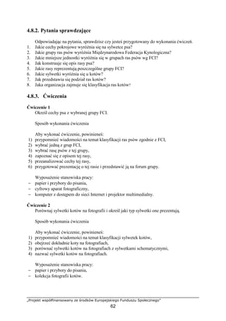 „Projekt współfinansowany ze środków Europejskiego Funduszu Społecznego”
62
4.8.2. Pytania sprawdzające
Odpowiadając na pytania, sprawdzisz czy jesteś przygotowany do wykonania ćwiczeń.
1. Jakie cechy pokrojowe wyróŜnia się na sylwetce psa?
2. Jakie grupy ras psów wyróŜnia Międzynarodowa Federacja Kynologiczna?
3. Jakie mniejsze jednostki wyróŜnia się w grupach ras psów wg FCI?
4. Jak konstruuje się opis rasy psa?
5. Jakie rasy reprezentują poszczególne grupy FCI?
6. Jakie sylwetki wyróŜnia się u kotów?
7. Jak przedstawia się podział ras kotów?
8. Jaka organizacja zajmuje się klasyfikacja ras kotów?
4.8.3. Ćwiczenia
Ćwiczenie 1
Określ cechy psa z wybranej grupy FCI.
Sposób wykonania ćwiczenia
Aby wykonać ćwiczenie, powinieneś:
1) przypomnieć wiadomości na temat klasyfikacji ras psów zgodnie z FCI,
2) wybrać jedną z grup FCI,
3) wybrać rasę psów z tej grupy,
4) zapoznać się z opisem tej rasy,
5) przeanalizować cechy tej rasy,
6) przygotować prezentację o tej rasie i przedstawić ją na forum grupy.
WyposaŜenie stanowiska pracy:
− papier i przybory do pisania,
− cyfrowy aparat fotograficzny,
− komputer z dostępem do sieci Internet i projektor multimedialny.
Ćwiczenie 2
Porównaj sylwetki kotów na fotografii i określ jaki typ sylwetki one prezentują.
Sposób wykonania ćwiczenia
Aby wykonać ćwiczenie, powinieneś:
1) przypomnieć wiadomości na temat klasyfikacji sylwetek kotów,
2) obejrzeć dokładnie koty na fotografiach,
3) porównać sylwetki kotów na fotografiach z sylwetkami schematycznymi,
4) nazwać sylwetki kotów na fotografiach.
WyposaŜenie stanowiska pracy:
− papier i przybory do pisania,
− kolekcja fotografii kotów.
 