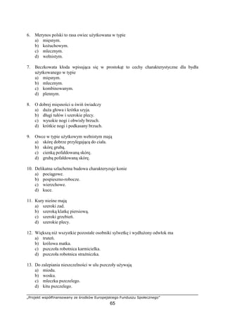 „Projekt współfinansowany ze środków Europejskiego Funduszu Społecznego”
65
6. Merynos polski to rasa owiec uŜytkowana w typie
a) mięsnym.
b) koŜuchowym.
c) mlecznym.
d) wełnistym.
7. Beczkowata kłoda wpisująca się w prostokąt to cechy charakterystyczne dla bydła
uŜytkowanego w typie
a) mięsnym.
b) mlecznym.
c) kombinowanym.
d) plennym.
8. O dobrej mięsności u świń świadczy
a) duŜa głowa i krótka szyja.
b) długi tułów i szerokie plecy.
c) wysokie nogi i obwisły brzuch.
d) krótkie nogi i podkasany brzuch.
9. Owce w typie uŜytkowym wełnistym mają
a) skórę dobrze przylegającą do ciała.
b) skórę grubą.
c) cienką pofałdowaną skórę.
d) grubą pofałdowaną skórę.
10. Delikatna szlachetna budowa charakteryzuje konie
a) pociągowe.
b) pospieszno-robocze.
c) wierzchowe.
d) kuce.
11. Kury nieśne mają
a) szeroki zad.
b) szeroką klatkę piersiową.
c) szeroki grzebień.
d) szerokie plecy.
12. Większą niŜ wszystkie pozostałe osobniki sylwetkę i wydłuŜony odwłok ma
a) truteń.
b) królowa matka.
c) pszczoła robotnica karmicielka.
d) pszczoła robotnica straŜniczka.
13. Do zalepiania nieszczelności w ulu pszczoły uŜywają
a) miodu.
b) wosku.
c) mleczka pszczelego.
d) kitu pszczelego.
 