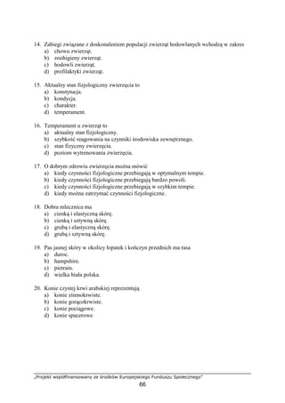 „Projekt współfinansowany ze środków Europejskiego Funduszu Społecznego”
66
14. Zabiegi związane z doskonaleniem populacji zwierząt hodowlanych wchodzą w zakres
a) chowu zwierząt.
b) zoohigieny zwierząt.
c) hodowli zwierząt.
d) profilaktyki zwierząt.
15. Aktualny stan fizjologiczny zwierzęcia to
a) konstytucja.
b) kondycja.
c) charakter.
d) temperament.
16. Temperament u zwierząt to
a) aktualny stan fizjologiczny.
b) szybkość reagowania na czynniki środowiska zewnętrznego.
c) stan fizyczny zwierzęcia.
d) poziom wytrenowania zwierzęcia.
17. O dobrym zdrowiu zwierzęcia moŜna mówić
a) kiedy czynności fizjologiczne przebiegają w optymalnym tempie.
b) kiedy czynności fizjologiczne przebiegają bardzo powoli.
c) kiedy czynności fizjologiczne przebiegają w szybkim tempie.
d) kiedy moŜna zatrzymać czynności fizjologiczne.
18. Dobra mlecznica ma
a) cienką i elastyczną skórę.
b) cienką i sztywną skórę.
c) grubą i elastyczną skórę.
d) grubą i sztywną skórę.
19. Pas jasnej skóry w okolicy łopatek i kończyn przednich ma rasa
a) duroc.
b) hampshire.
c) pietrain.
d) wielka biała polska.
20. Konie czystej krwi arabskiej reprezentują
a) konie zimnokrwiste.
b) konie gorącokrwiste.
c) konie pociągowe.
d) konie spacerowe.
 