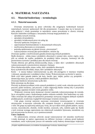 „Projekt współfinansowany ze środków Europejskiego Funduszu Społecznego”
6
4. MATERIAŁ NAUCZANIA
4.1. Materiał hodowlany – terminologia
4.1.1. Materiał nauczania
Zwierzęta utrzymywane są przez człowieka dla osiągnięcia konkretnych korzyści
materialnych, korzyści społecznych lub dla przyjemności. Czasami daje się te korzyści ze
sobą połączyć i wtedy gwarantuje to największe szanse powodzenia w chowie zwierząt.
Korzyści materialne wynikające z utrzymania zwierząt mogą pochodzić ze:
— sprzedaŜy Ŝywych zwierząt,
— sprzedaŜy ich produktów,
— sprzedaŜy świadczonych przez nie usług itp.
Korzyści społeczne związane są z:
— zapewnieniem bioróŜnorodności w ekosystemach rolniczych,
— moŜliwością obcowania ze zwierzętami,
— potrzebą opiekowania się jakimś Ŝywym „stworzeniem”,
— wykorzystaniem zwierząt jako przewodników, stróŜów itp.
Zwierzęta zgodnie z moŜliwościami gatunku dostarczają róŜnych produktów.
Bydło dostarcza – mleka mięsa i produktów ubocznych w postaci skór, sierści, rogów, racic,
jelit na osłonki do wędlin, produktów do produkcji leków (enzymy, hormony) lub dla
przetwórstwa Ŝywności i produkcji pasz dla innych zwierząt.
Trzoda chlewna jest główną dostarczycielką mięsa, a takŜe skór i produktów ubocznych
wykorzystywanych w przetwórstwie mięsnym i farmacji.
Owce dostarczają mleka, mięsa, wełny, skór i produktów ubocznych.
Kozy są hodowane dla mleka, mięsa, skór i produktów ubocznych.
Konie – w naszej tradycji wykorzystywane są jako siła pociągowa w turystyce wiejskiej
i rekreacji, sporadycznie w produkcji rolnej i leśnej. Wykorzystywane są równieŜ w sporcie.
Drób czyli takie gatunki ptaków jak kury, kaczki, gęsi, indyki, perlice czy przepiórki –
dostarczają mięsa, jaj i pierza, a takŜe produktów ubocznych.
Zwierzęta futerkowe utrzymywane są dla skór.
Ryby utrzymuje się dla mięsa.
Pszczoły są dostarczycielkami wielu cennych produktów tj. miód, wosk, mleczko pszczele, kit
pszczeli, pyłek kwiatowy, jad pszczeli, a takŜe odgrywają bardzo istotną rolę w przyrodzie
zapewniając zapylanie kwiatów wielu gatunków roślin.
Większość zwierząt moŜe dostarczać równieŜ materiału wykorzystywanego do rozrodu.
Są to szczególnie cenne z hodowlanego punktu widzenia osobniki, linie hodowlane czy rody.
Takie zwierzęta lub zakup ich potomstwa gwarantuje zazwyczaj osiąganie dobrych wyników
produkcyjnych, oczekiwany wygląd lub interesujące wraŜenie estetyczne.
Cała grupa zwierząt umownie nazywana zwierzętami towarzyszącymi to zwierzęta
utrzymywane w otoczeniu człowieka dla czerpania korzyści z przyjemności obcowania
z nimi. Do grupy tej najliczniej naleŜą psy i koty, ale są to takŜe róŜne gatunki ptaków, myszy,
szczury, myszoskoczki, chomiki, świnki morskie, szynszyle, ryby, niektóre gady itp. KaŜde
z tych zwierząt wymaga zapewnienia mu właściwych warunków bytowania, niezaleŜnie czy
jest utrzymywane na dworze, czy w pomieszczeniach.
Chów i hodowla
Po udomowieniu zwierząt człowiek zaczął wykorzystywać ich naturalne moŜliwości
i wtedy dostrzegł, Ŝe oprócz zapewnienia im obfitości Ŝywienia i ochrony przed trudnymi
warunkami, moŜe wykorzystać jeszcze ich naturalne cechy budowy dostarczające większych
 