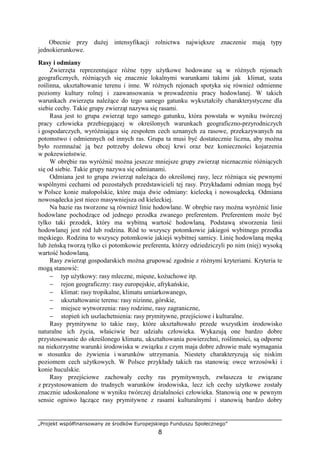 „Projekt współfinansowany ze środków Europejskiego Funduszu Społecznego”
8
Obecnie przy duŜej intensyfikacji rolnictwa największe znaczenie mają typy
jednokierunkowe.
Rasy i odmiany
Zwierzęta reprezentujące róŜne typy uŜytkowe hodowane są w róŜnych rejonach
geograficznych, róŜniących się znacznie lokalnymi warunkami takimi jak klimat, szata
roślinna, ukształtowanie terenu i inne. W róŜnych rejonach spotyka się równieŜ odmienne
poziomy kultury rolnej i zaawansowania w prowadzeniu pracy hodowlanej. W takich
warunkach zwierzęta naleŜące do tego samego gatunku wykształciły charakterystyczne dla
siebie cechy. Takie grupy zwierząt nazywa się rasami.
Rasa jest to grupa zwierząt tego samego gatunku, która powstała w wyniku twórczej
pracy człowieka przebiegającej w określonych warunkach geograficzno-przyrodniczych
i gospodarczych, wyróŜniająca się zespołem cech uznanych za rasowe, przekazywanych na
potomstwo i odmiennych od innych ras. Grupa ta musi być dostatecznie liczna, aby moŜna
było rozmnaŜać ją bez potrzeby dolewu obcej krwi oraz bez konieczności kojarzenia
w pokrewieństwie.
W obrębie ras wyróŜnić moŜna jeszcze mniejsze grupy zwierząt nieznacznie róŜniących
się od siebie. Takie grupy nazywa się odmianami.
Odmiana jest to grupa zwierząt naleŜąca do określonej rasy, lecz róŜniąca się pewnymi
wspólnymi cechami od pozostałych przedstawicieli tej rasy. Przykładami odmian mogą być
w Polsce konie małopolskie, które maja dwie odmiany: kielecką i nowosądecką. Odmiana
nowosądecka jest nieco masywniejsza od kieleckiej.
Na bazie ras tworzone są równieŜ linie hodowlane. W obrębie rasy moŜna wyróŜnić linie
hodowlane pochodzące od jednego przodka zwanego preferentem. Preferentem moŜe być
tylko taki przodek, który ma wybitną wartość hodowlaną. Podstawą stworzenia linii
hodowlanej jest ród lub rodzina. Ród to wszyscy potomkowie jakiegoś wybitnego przodka
męskiego. Rodzina to wszyscy potomkowie jakiejś wybitnej samicy. Linię hodowlaną męską
lub Ŝeńską tworzą tylko ci potomkowie preferenta, którzy odziedziczyli po nim (niej) wysoką
wartość hodowlaną.
Rasy zwierząt gospodarskich moŜna grupować zgodnie z róŜnymi kryteriami. Kryteria te
mogą stanowić:
− typ uŜytkowy: rasy mleczne, mięsne, koŜuchowe itp.
− rejon geograficzny: rasy europejskie, afrykańskie,
− klimat: rasy tropikalne, klimatu umiarkowanego,
− ukształtowanie terenu: rasy nizinne, górskie,
− miejsce wytworzenia: rasy rodzime, rasy zagraniczne,
− stopień ich uszlachetnienia: rasy prymitywne, przejściowe i kulturalne.
Rasy prymitywne to takie rasy, które ukształtowało przede wszystkim środowisko
naturalne ich Ŝycia, właściwie bez udziału człowieka. Wykazują one bardzo dobre
przystosowanie do określonego klimatu, ukształtowania powierzchni, roślinności, są odporne
na niekorzystne warunki środowiska w związku z czym maja dobre zdrowie małe wymagania
w stosunku do Ŝywienia i warunków utrzymania. Niestety charakteryzują się niskim
poziomem cech uŜytkowych. W Polsce przykłady takich ras stanowią: owce wrzosówki i
konie huculskie.
Rasy przejściowe zachowały cechy ras prymitywnych, zwłaszcza te związane
z przystosowaniem do trudnych warunków środowiska, lecz ich cechy uŜytkowe zostały
znacznie udoskonalone w wyniku twórczej działalności człowieka. Stanowią one w pewnym
sensie ogniwo łączące rasy prymitywne z rasami kulturalnymi i stanowią bardzo dobry
 