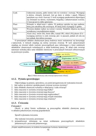 „Projekt współfinansowany ze środków Europejskiego Funduszu Społecznego”
13
Cynk Uaktywnia enzymy, pełni istotne role we wzroście i rozwoju. Występuje
w skórze, włosach, kościach. Jest go duŜo w mleku i jajach. Objawy
spotykane są u świń i kurcząt. U świń występuje parakeratoza objawiająca
się zmianami na skórze, wymiotami, biegunką i zahamowaniem wzrostu.
U kurcząt jest to słabe upierzenie.
Fluor Wchodzi w skład kości i zębów. W praktyce spotyka się jego nadmiar,
który jest szkodliwy dla zwierzęcia. W duŜej ilości występuje w glebie.
Selen Wywiera dodatni wpływ na wzrost i rozwój. Niedobór objawia się skazą
wysiękową i zwyrodnieniem mięśni.
Inne Arsen (As), stront (Sr), brom (Br), wanad (W), nikiel (Ni),chrom (Cr) –
występują zarówno w ciele zwierząt, jak i w paszach, jednak ich rola nie
jest jednak zbyt dobrze poznana
O przeciętnym składzie chemicznym paszy hodowca moŜe zorientować się korzystając
z opracowań, w których znajdują się normy Ŝywienia zwierząt. W tych opracowaniach
znajdują się równieŜ tabele wartości poszczególnych pasz informujące o ilości niektórych
składników chemicznych wchodzących w skład konkretnej paszy. W skład ciała zwierząt
natomiast wchodzą takie same składniki chemiczne w przeciętnych ilościach zobrazowanych
na poniŜszym rysunku.
Rys. 2. Skład chemiczny ciała zwierząt [opracowanie własne]
4.1.2. Pytania sprawdzające
Odpowiadając na pytania, sprawdzisz, czy jesteś przygotowany do wykonania ćwiczeń.
1. Jaki wpływ na zdrowie i produkcyjność zwierząt wywiera Ŝywienie?
2. Jakie składniki chemiczne wchodzą w skład paszy i ciała zwierząt?
3. Jakie znaczenie w Ŝywieniu zwierząt mają białka?
4. Jakie znaczenie w Ŝywieniu zwierząt mają tłuszcze?
5. Jakie znaczenie w Ŝywieniu zwierząt mają węglowodany?
6. Jakie znaczenie w Ŝywieniu zwierząt mają związki mineralne
7. Jakie znaczenie w Ŝywieniu zwierząt mają witaminy?
4.1.3. Ćwiczenia
Ćwiczenie 1
Określ, w jakiej formie wchłaniane są poszczególne składniki chemiczne paszy
w układzie pokarmowym zwierząt gospodarskich.
Sposób wykonania ćwiczenia
Aby wykonać ćwiczenie, powinieneś:
1) przeanalizować informacje na temat wchłaniania poszczególnych składników
pokarmowych z przewodu pokarmowego,
Woda – ok. 50-60%
Białko – ok. 15-21%
Węglowodany – ok. 1%
Tłuszcze – ok. 10-60%
Związki mineralne – ok. 4%
Witaminy – ok. 1%
 