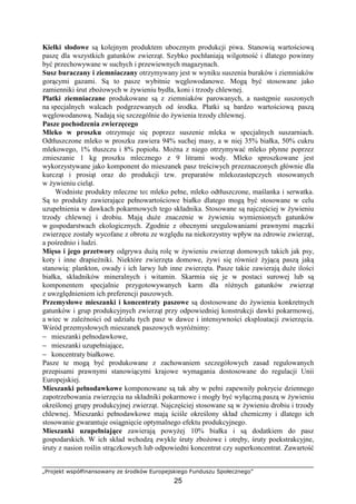 „Projekt współfinansowany ze środków Europejskiego Funduszu Społecznego”
25
Kiełki słodowe są kolejnym produktem ubocznym produkcji piwa. Stanowią wartościową
paszę dla wszystkich gatunków zwierząt. Szybko pochłaniają wilgotność i dlatego powinny
być przechowywane w suchych i przewiewnych magazynach.
Susz buraczany i ziemniaczany otrzymywany jest w wyniku suszenia buraków i ziemniaków
gorącymi gazami. Są to pasze wybitnie węglowodanowe. Mogą być stosowane jako
zamienniki śrut zboŜowych w Ŝywieniu bydła, koni i trzody chlewnej.
Płatki ziemniaczane produkowane są z ziemniaków parowanych, a następnie suszonych
na specjalnych walcach podgrzewanych od środka. Płatki są bardzo wartościową paszą
węglowodanową. Nadają się szczególnie do Ŝywienia trzody chlewnej.
Pasze pochodzenia zwierzęcego
Mleko w proszku otrzymuje się poprzez suszenie mleka w specjalnych suszarniach.
Odtłuszczone mleko w proszku zawiera 94% suchej masy, a w niej 35% białka, 50% cukru
mlekowego, 1% tłuszczu i 8% popiołu. MoŜna z niego otrzymywać mleko płynne poprzez
zmieszanie 1 kg proszku mlecznego z 9 litrami wody. Mleko sproszkowane jest
wykorzystywane jako komponent do mieszanek pasz treściwych przeznaczonych głównie dla
kurcząt i prosiąt oraz do produkcji tzw. preparatów mlekozastepczych stosowanych
w Ŝywieniu cieląt.
Wodniste produkty mleczne to: mleko pełne, mleko odtłuszczone, maślanka i serwatka.
Są to produkty zawierające pełnowartościowe białko dlatego mogą być stosowane w celu
uzupełnienia w dawkach pokarmowych tego składnika. Stosowane są najczęściej w Ŝywieniu
trzody chlewnej i drobiu. Mają duŜe znaczenie w Ŝywieniu wymienionych gatunków
w gospodarstwach ekologicznych. Zgodnie z obecnymi uregulowaniami prawnymi mączki
zwierzęce zostały wycofane z obrotu ze względu na niekorzystny wpływ na zdrowie zwierząt,
a pośrednio i ludzi.
Mięso i jego przetwory odgrywa duŜą rolę w Ŝywieniu zwierząt domowych takich jak psy,
koty i inne drapieŜniki. Niektóre zwierzęta domowe, Ŝywi się równieŜ Ŝyjącą paszą jaką
stanowią: plankton, owady i ich larwy lub inne zwierzęta. Pasze takie zawierają duŜe ilości
białka, składników mineralnych i witamin. Skarmia się je w postaci surowej lub są
komponentem specjalnie przygotowywanych karm dla róŜnych gatunków zwierząt
z uwzględnieniem ich preferencji paszowych.
Przemysłowe mieszanki i koncentraty paszowe są dostosowane do Ŝywienia konkretnych
gatunków i grup produkcyjnych zwierząt przy odpowiedniej konstrukcji dawki pokarmowej,
a wiec w zaleŜności od udziału tych pasz w dawce i intensywności eksploatacji zwierzęcia.
Wśród przemysłowych mieszanek paszowych wyróŜnimy:
− mieszanki pełnodawkowe,
− mieszanki uzupełniające,
− koncentraty białkowe.
Pasze te mogą być produkowane z zachowaniem szczegółowych zasad regulowanych
przepisami prawnymi stanowiącymi krajowe wymagania dostosowane do regulacji Unii
Europejskiej.
Mieszanki pełnodawkowe komponowane są tak aby w pełni zapewniły pokrycie dziennego
zapotrzebowania zwierzęcia na składniki pokarmowe i mogły być wyłączną paszą w Ŝywieniu
określonej grupy produkcyjnej zwierząt. Najczęściej stosowane są w Ŝywieniu drobiu i trzody
chlewnej. Mieszanki pełnodawkowe mają ściśle określony skład chemiczny i dlatego ich
stosowanie gwarantuje osiągnięcie optymalnego efektu produkcyjnego.
Mieszanki uzupełniające zawierają powyŜej 10% białka i są dodatkiem do pasz
gospodarskich. W ich skład wchodzą zwykle śruty zboŜowe i otręby, śruty poekstrakcyjne,
śruty z nasion roślin strączkowych lub odpowiedni koncentrat czy superkoncentrat. Zawartość
 