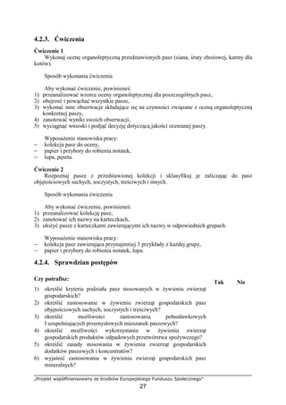 „Projekt współfinansowany ze środków Europejskiego Funduszu Społecznego”
27
4.2.3. Ćwiczenia
Ćwiczenie 1
Wykonaj ocenę organoleptyczną przedstawionych pasz (siana, śruty zboŜowej, karmy dla
kotów).
Sposób wykonania ćwiczenia
Aby wykonać ćwiczenie, powinieneś:
1) przeanalizować wzorce oceny organoleptycznej dla poszczególnych pasz,
2) obejrzeć i powąchać wszystkie pasze,
3) wykonać inne obserwacje składające się na czynności związane z oceną organoleptyczną
konkretnej paszy,
4) zanotować wyniki swoich obserwacji,
5) wyciągnąć wnioski i podjąć decyzję dotyczącą jakości ocenianej paszy.
WyposaŜenie stanowiska pracy:
− kolekcja pasz do oceny,
− papier i przybory do robienia notatek,
− lupa, pęseta.
Ćwiczenie 2
Rozpoznaj pasze z przedstawionej kolekcji i sklasyfikuj je zaliczając do pasz
objętościowych suchych, soczystych, treściwych i innych.
Sposób wykonania ćwiczenia
Aby wykonać ćwiczenie, powinieneś:
1) przeanalizować kolekcję pasz,
2) zanotować ich nazwy na karteczkach,
3) ułoŜyć pasze z karteczkami zawierającymi ich nazwy w odpowiednich grupach.
WyposaŜenie stanowiska pracy:
− kolekcja pasz zawierająca przynajmniej 3 przykłady z kaŜdej grupy,
− papier i przybory do robienia notatek, lupa.
4.2.4. Sprawdzian postępów
Czy potrafisz:
Tak Nie
1) określić kryteria podziału pasz stosowanych w Ŝywieniu zwierząt
gospodarskich?
2) określić zastosowanie w Ŝywieniu zwierząt gospodarskich pasz
objętościowych suchych, soczystych i treściwych?
3) określić moŜliwości zastosowania pełnodawkowych
I uzupełniających przemysłowych mieszanek paszowych?
4) określić moŜliwości wykorzystania w Ŝywieniu zwierząt
gospodarskich produktów odpadowych przetwórstwa spoŜywczego?
5) określić zasady stosowania w Ŝywieniu zwierząt gospodarskich
dodatków paszowych i koncentratów?
6) wyjaśnić zastosowanie w Ŝywieniu zwierząt gospodarskich pasz
mineralnych?
 