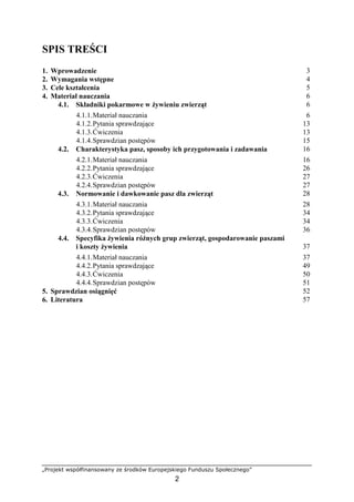 „Projekt współfinansowany ze środków Europejskiego Funduszu Społecznego”
2
SPIS TREŚCI
1. Wprowadzenie 3
2. Wymagania wstępne 4
3. Cele kształcenia 5
4. Materiał nauczania 6
4.1. Składniki pokarmowe w Ŝywieniu zwierząt 6
4.1.1.Materiał nauczania 6
4.1.2.Pytania sprawdzające 13
4.1.3.Ćwiczenia 13
4.1.4.Sprawdzian postępów 15
4.2. Charakterystyka pasz, sposoby ich przygotowania i zadawania 16
4.2.1.Materiał nauczania 16
4.2.2.Pytania sprawdzające 26
4.2.3.Ćwiczenia 27
4.2.4.Sprawdzian postępów 27
4.3. Normowanie i dawkowanie pasz dla zwierząt 28
4.3.1.Materiał nauczania 28
4.3.2.Pytania sprawdzające 34
4.3.3.Ćwiczenia 34
4.3.4.Sprawdzian postępów 36
4.4. Specyfika Ŝywienia róŜnych grup zwierząt, gospodarowanie paszami
i koszty Ŝywienia 37
4.4.1.Materiał nauczania 37
4.4.2.Pytania sprawdzające 49
4.4.3.Ćwiczenia 50
4.4.4.Sprawdzian postępów 51
5. Sprawdzian osiągnięć 52
6. Literatura 57
 