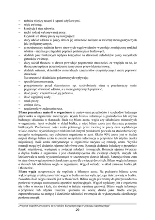 „Projekt współfinansowany ze środków Europejskiego Funduszu Społecznego”
29
− róŜnice między rasami i typami uŜytkowymi,
− wiek zwierząt,
− kondycja i stan zdrowia,
− ruch i rodzaj wykonywanej pracy.
Czynniki ze strony paszy są następujące:
− duŜy udział włókna w paszy obniŜa jej strawność zarówno u zwierząt monogastrycznych
jak i poligastrycznych,
− u przeŜuwaczy nadmiar łatwo strawnych węglowodanów wywołuje zmniejszony rozkład
włókna – moŜna go złagodzić poprzez podanie pasz białkowych,
− dodatek pasz białkowych wpływa korzystnie na strawność składników paszy wszystkich
gatunków zwierząt,
− duŜy udział tłuszczu w dawce powoduje pogorszenie strawności, ze względu na to, Ŝe
tłuszcz przyspiesza przechodzenie paszy przez przewód pokarmowy,
− dodatek witamin, składników mineralnych i preparatów enzymatycznych moŜe poprawić
strawność.
Na strawność składników pokarmowych wpływają:
− sposób konserwowania,
− przygotowanie przed skarmieniem np. rozdrobnienie siana u przeŜuwaczy moŜe
pogorszyć strawność włókna, a u monogastrycznych poprawić,
− ilość paszy i częstotliwość jej pobrania,
− ilość wypijanej wody,
− smak paszy,
− zmiana diety,
− regularność w zadawaniu pasz.
Bilans przemiany materii w organizmie to zestawienie przychodów i rozchodów badanego
pierwiastka w organizmie zwierzęcym. Wynik bilansu informuje o gromadzeniu lub ubytku
badanego składnika w tkankach. Bada się bilans azotu, węgla czy składników mineralnych
w organizmie. Azot wchodzi w skład białka, a wiec bilans azotu jest ilustracją przemian
białkowych. Porównanie ilości azotu pobranego przez zwierzę w paszy oraz wydalonego
w kale, moczu i wydzielonego z mlekiem lub innymi produktami pozwala na stwierdzenie czy
nastąpiło wzbogacenie, czy zuboŜenie organizmu w azot. Około 90% azotu jest w białku
mięśni dlatego bilans azotu to przede wszystkim informacja o przyroście lub ubytku tkanki
mięśniowej. Ilość azotu zatrzymanego w organizmie nazywa się retencją azotu. Wyniki
retencji mogą być dodatnie, ujemne lub równe zeru. Retencja dodatnia świadczy o przyroście
tkanki mięśniowej, występuje u zwierząt młodych i rosnących. Retencja ujemna świadczy
o ubytku białka z organizmu i jest charakterystyczna dla zwierząt chorych, starych lub
krótkotrwale u samic wysokomlecznych w szczytowym okresie laktacji. Retencja równa zeru
to stan równowagi azotowej charakterystyczny dla zwierząt dorosłych. Bilans węgla informuje
o stratach lub odkładaniu węgla w organizmie. Węgiel wchodzi w skład zarówno białka jak
i tłuszczów.
Bilans węgla przeprowadza się wspólnie z bilansem azotu. Na podstawie bilansu azotu
wykorzystując średnią zawartość węgla w białku moŜna wyliczyć jego ilość zawartą w białku.
Pozostała ilość węgla zawarta jest w tłuszczach. Bilans węgla jest trudny do przeprowadzenia
poniewaŜ wymaga zastosowania aparatów respiracyjnych. Węgiel wydalany jest z organizmu
nie tylko w moczu i kale, ale równieŜ w trakcie wymiany gazowej. Bilans węgla informuje
o przyroście lub ubytku tłuszczu i pozwala na ocenę dawki jako źródła energii,
zapotrzebowania na energię i określenie zdolności zwierzęcia do wykorzystania określonego
poziomu energii.
 