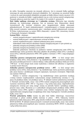 „Projekt współfinansowany ze środków Europejskiego Funduszu Społecznego”
31
do siebie. Szczególne znaczenie ma stosunek odŜywczy. Jest to stosunek białka ogólnego
strawnego do sumy pozostałych strawnych składników. Za 1 przyjmuje się zawartość białka
i wylicza ile części pozostałych składników przypada na białko (tłuszcz mnoŜy się przez 2,25,
poniewaŜ w stosunku do białek i węglowodanów ma on o tyle wyŜszą wartość energetyczną).
Stosunek odŜywczy moŜe być wąski (1:4), średni (1:8) i szeroki (1: powyŜej 8).
Ilość białka ogólnego strawnego na 1 jednostkę owsianą. Obliczenia tego miernika
dokonuje się wykorzystując proporcję. Jest on pomocny przy bilansowaniu dawek
Ŝywieniowych dla zwierząt zwłaszcza przy programowaniu składu mieszanek
pełnodawkowych. W latach siedemdziesiątych i osiemdziesiątych w Europie opracowano
kilka nowych systemów wartościowania pasz i określania potrzeb pokarmowych zwierząt.
W Polsce wykorzystywane są system INRA (francuski) i system NEL (stosowany równieŜ
w Niemczech, Szwajcarii i Holandii).
System INRA – obejmuje:
− wartość energetyczną pasz i zapotrzebowanie energetyczne zwierząt
− wartość białkową pasz i zapotrzebowanie zwierząt na białko
− wartość wypełnieniową pasz i zdolność pobrania paszy przez zwierzęta
Jednostkami, które słuŜą do określania wartości energetycznej pasz w tym systemie są:
− jednostka energetyczna produkcji mleka (JPM)
− jednostka energetyczna produkcji Ŝywca (JPś)
Jednostki pokarmowe określono na podstawie wartości energetycznej netto (EN)1 kg
standardowego ziarna jęczmienia obliczanej odrębnie dla produkcji mleka (EN1) i produkcji
Ŝywca (ENŜ). Jednostki pokarmowe JPM i JPś zgodnie z normami z 1993 r. mają następujące
definicje:
Jednostka paszowa (energetyczna) produkcji mleka – JPM – to ilość energii netto
produkcji mleka (EN1), którą dostarcza 1 kg standardowego ziarna jęczmienia podawanego
jako pasza produkcyjna krowie w okresie laktacji. Jedna jednostka produkcji mleka jest równa
1700 kcal – ta ilość energii moŜe zostać wydzielona z mlekiem lub odłoŜona w organizmie
w postaci rezerw tłuszczu.
Jednostka paszowa (energetyczna) produkcji Ŝywca – JPś – to ilość energii netto
produkcji Ŝywca (ENś), którą dostarcza 1 kg standardowego ziarna jęczmienia podawanego
jako pasza bytowa i produkcyjna rosnącym (opasanym, tuczonym) zwierzętom. Odpowiada
ona wartości 1820 kcal.
RóŜnice w wartości energetycznej 1 kg standardowego ziarna jęczmienia wynikają
z róŜnej wartości współczynników wykorzystania energii metabolicznej zawartej w 1 kg
paszy do produkcji mleka i do produkcji Ŝywca. W tabelach wartości pokarmowej zawartych
w Normach Ŝywienia bydła, owiec i kóz (1993) wartość energetyczną poszczególnych pasz
wyraŜono zawartością JPM i JPś w 1 kg paszy i 1 kg suchej masy paszy. Zapotrzebowanie
energetyczne zwierząt jest sumą energii zuŜytej na potrzeby bytowe i produkcję (mleko,
przyrost masy ciała). WyraŜono je w jednostkach energetycznych produkcji mleka (JPM)
i produkcji Ŝywca (JPś), zgodnie z systemem oceny wartości energetycznej pasz. Normy
zapotrzebowania energetycznego uwzględniają róŜne stany fizjologiczne i kierunki produkcji
bydła, owiec i kóz.
Wartość pokarmową białka wyraŜa się jako ilość białka właściwego, rzeczywiście
trawionego w jelicie cienkim (białko trawione w jelicie – BTJ). Faktyczną wartość
pokarmową białka danej paszy (BTJ, g/kg) określa wielkość niŜsza spośród wymienionych tj.
BTJN lub BTJE. W tabelach zamieszczonych w normach Ŝywienia bydła, owiec i kóz wartość
pokarmową białka poszczególnych pasz wyraŜono zawartością BTJN i BTJE w g/kg paszy
i g/kg suchej masy paszy.
 