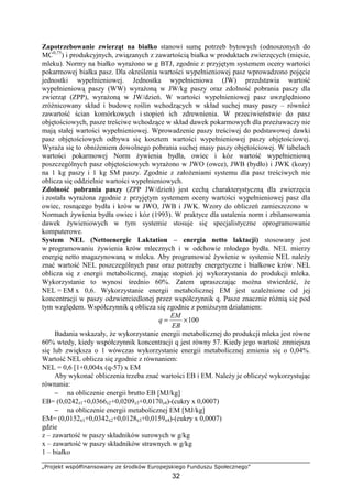„Projekt współfinansowany ze środków Europejskiego Funduszu Społecznego”
32
Zapotrzebowanie zwierząt na białko stanowi sumę potrzeb bytowych (odnoszonych do
MC0,75
) i produkcyjnych, związanych z zawartością białka w produktach zwierzęcych (mięsie,
mleku). Normy na białko wyraŜono w g BTJ, zgodnie z przyjętym systemem oceny wartości
pokarmowej białka pasz. Dla określenia wartości wypełnieniowej pasz wprowadzono pojęcie
jednostki wypełnieniowej. Jednostka wypełnieniowa (JW) przedstawia wartość
wypełnieniową paszy (WW) wyraŜoną w JW/kg paszy oraz zdolność pobrania paszy dla
zwierząt (ZPP), wyraŜoną w JW/dzień. W wartości wypełnieniowej pasz uwzględniono
zróŜnicowany skład i budowę roślin wchodzących w skład suchej masy paszy – równieŜ
zawartość ścian komórkowych i stopień ich zdrewnienia. W przeciwieństwie do pasz
objętościowych, pasze treściwe wchodzące w skład dawek pokarmowych dla przeŜuwaczy nie
mają stałej wartości wypełnieniowej. Wprowadzenie paszy treściwej do podstawowej dawki
pasz objętościowych odbywa się kosztem wartości wypełnieniowej paszy objętościowej.
WyraŜa się to obniŜeniem dowolnego pobrania suchej masy paszy objętościowej. W tabelach
wartości pokarmowej Norm Ŝywienia bydła, owiec i kóz wartość wypełnieniową
poszczególnych pasz objętościowych wyraŜono w JWO (owce), JWB (bydło) i JWK (kozy)
na 1 kg paszy i 1 kg SM paszy. Zgodnie z załoŜeniami systemu dla pasz treściwych nie
oblicza się oddzielnie wartości wypełnieniowych.
Zdolność pobrania paszy (ZPP JW/dzień) jest cechą charakterystyczną dla zwierzęcia
i została wyraŜona zgodnie z przyjętym systemem oceny wartości wypełnieniowej pasz dla
owiec, rosnącego bydła i krów w JWO, JWB i JWK. Wzory do obliczeń zamieszczono w
Normach Ŝywienia bydła owiec i kóz (1993). W praktyce dla ustalenia norm i zbilansowania
dawek Ŝywieniowych w tym systemie stosuje się specjalistyczne oprogramowanie
komputerowe.
System NEL (Nettoenergie Laktation – energia netto laktacji) stosowany jest
w programowaniu Ŝywienia krów mlecznych i w odchowie młodego bydła. NEL mierzy
energię netto magazynowaną w mleku. Aby programować Ŝywienie w systemie NEL naleŜy
znać wartość NEL poszczególnych pasz oraz potrzeby energetyczne i białkowe krów. NEL
oblicza się z energii metabolicznej, znając stopień jej wykorzystania do produkcji mleka.
Wykorzystanie to wynosi średnio 60%. Zatem upraszczając moŜna stwierdzić, Ŝe
NEL = EM x 0,6. Wykorzystanie energii metabolicznej EM jest uzaleŜnione od jej
koncentracji w paszy odzwierciedlonej przez współczynnik q. Pasze znacznie róŜnią się pod
tym względem. Współczynnik q oblicza się zgodnie z poniŜszym działaniem:
100×=
EB
EM
q
Badania wskazały, Ŝe wykorzystanie energii metabolicznej do produkcji mleka jest równe
60% wtedy, kiedy współczynnik koncentracji q jest równy 57. Kiedy jego wartość zmniejsza
się lub zwiększa o 1 wówczas wykorzystanie energii metabolicznej zmienia się o 0,04%.
Wartość NEL oblicza się zgodnie z równaniem:
NEL = 0,6 [1+0,004x (q-57) x EM
Aby wykonać obliczenia trzeba znać wartości EB i EM. NaleŜy je obliczyć wykorzystując
równania:
− na obliczenie energii brutto EB [MJ/kg]
EB= (0,0242z1+0,0366z2+0,0209z3+0,0170z4)-(cukry x 0,0007)
− na obliczenie energii metabolicznej EM [MJ/kg]
EM= (0,0152x1+0,0342x2+0,0128x3+0,0159x4)-(cukry x 0,0007)
gdzie
z – zawartość w paszy składników surowych w g/kg
x – zawartość w paszy składników strawnych w g/kg
1 – białko
 