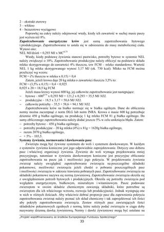 „Projekt współfinansowany ze środków Europejskiego Funduszu Społecznego”
33
2 – ekstrakt eterowy
3 – włókno
4 – bezazotowe wyciągowe
Poprawkę na cukry naleŜy odejmować wtedy, kiedy ich zawartość w suchej masie paszy
jest wyŜsza niŜ 8%.
Zapotrzebowanie energetyczne krów jest sumą zapotrzebowania bytowego
i produkcyjnego. Zapotrzebowanie to ustala się w odniesieniu do masy metabolicznej ciała.
Wynosi ono:
NEL MJ/dzień = 0,293 MJ x MC0,75
Wtedy, kiedy podstawę Ŝywienia stanowi pastwisko, potrzeby bytowe w systemie NEL
naleŜy zwiększyć o 10%. Zapotrzebowanie produkcyjne naleŜy obliczyć na podstawie składu
mleka skorygowanego do zawartości 4% tłuszczu, tzw FCM – mleko standardowe. Wartość
NEL 1 kg mleka skorygowanego wynosi 3,17 MJ (ok. 730 kcal). Mleko na FCM moŜna
przeliczyć wg wzoru:
FCM = (% tłuszczu w mleku x 0,15) + 0,4
Zatem, jeŜeli krowa daje 20 kg mleka o zawartości tłuszczu 3,5% to:
FCM = (3,5% x 0,15) + 0,4 = 0,925
0,925 x 20 = 18,5 kg FCM
JeŜeli masa krowy wynosi 600 kg, jej całkowite zapotrzebowanie jest następujące:
− bytowe – 6000,75
x 0,293 MJ = 121,2 x 0,293 = 35,5 MJ NEL
− produkcyjne – 18,5 x 3,17 = 58,6 MJ NEL
− całkowite potrzeby – 35,5 + 58,6 = 94,1 MJ NEL
Zapotrzebowanie krów na białko normuje się w białku ogólnym. Dane do obliczenia
normy moŜna zaczerpnąć z norm DLG lub norm INRA. Krowa o masie 600 kg potrzebuje
dziennie 450 g białka ogólnego, na produkcję 1 kg mleka FCM 81 g białka ogólnego. Do
sumy obliczonego zapotrzebowania naleŜy dodać jeszcze 5% w celu uniknięcia błędu. Zatem:
− potrzeby bytowe – 450 g białka ogólnego,
− potrzeby produkcyjne – 20 kg mleka (4%) x 81g = 1620g białka ogólnego,
− razem 2070 g białka ogólnego,
− + 5% – 103,5.
Systemy Ŝywienia, normowania i dawkowania pasz
Zwierzęta mogą być Ŝywione systemem do woli i systemem dawkowanym. W kaŜdym
z systemów Ŝywienia konieczne jest jego odpowiednie zaprojektowanie. Dotyczy ono doboru
pasz i właściwej organizacji Ŝywienia. śywienie do woli wymaga projektowania mniej
precyzyjnego, natomiast w Ŝywieniu dawkowanym konieczne jest precyzyjne obliczanie
zapotrzebowania na pasze jak i moŜliwości jego pokrycia. W projektowaniu Ŝywienia
zwierząt naleŜy uwzględnić zapotrzebowanie zwierzęcia na poszczególne składniki
pokarmowe, moŜliwości zwierzęcia jeŜeli chodzi o pobranie poszczególnych pasz
i moŜliwości zwierzęcia w zakresie trawienia pobranych pasz. Zapotrzebowanie zwierzęcia na
składniki pokarmowe nazywa się normą Ŝywieniową. Zapotrzebowanie zwierzęcia określa się
z uwzględnieniem potrzeb bytowych i produkcyjnych. Określa się potrzeby zwierzęcia pod
względem energetycznym, białkowym, mineralnym i witaminowym. Pasze podawane
zwierzętom w swoim składzie chemicznym zawierają składniki, które potrzebne są
zwierzętom dla ich właściwego wzrostu, rozwoju lub produkcyjności. Jednak występują one
w nich w róŜnych ilościach. Aby właściwie dobrać proporcje pasz dla zapewnienia pokrycia
zapotrzebowania zwierząt naleŜy poznać ich skład chemiczny i tak zaprojektować ich ilości
aby pokryły zapotrzebowanie zwierzęcia. Zestaw róŜnych pasz zawierających ilości
składników pokarmowych zgodnych z normą, które naleŜy podać zwierzęciu w ciągu doby
nazywamy dzienną dawką Ŝywieniową. Normy i dawki Ŝywieniowe mogą być ustalane na
 