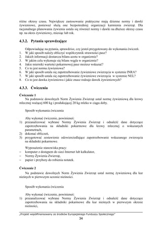 „Projekt współfinansowany ze środków Europejskiego Funduszu Społecznego”
34
róŜne okresy czasu. Największe zastosowanie praktyczne mają dzienne normy i dawki
Ŝywieniowe, poniewaŜ słuŜą one bezpośredniej organizacji karmienia zwierząt. Dla
racjonalnego planowania Ŝywienia ustala się równieŜ normy i dawki na dłuŜsze okresy czasu
np. na okres Ŝywieniowy, miesiąc lub rok.
4.3.2. Pytania sprawdzające
Odpowiadając na pytania, sprawdzisz, czy jesteś przygotowany do wykonania ćwiczeń.
1. W jaki sposób naleŜy obliczyć współczynnik strawności pasz?
2. Jakich informacji dostarcza bilans azotu w organizmie?
3. W jakim celu wykonuje się bilans węgla w organizmie?
4. Jakie mierniki wartości pokarmowej pasz moŜesz wskazać?
5. Co to jest norma Ŝywieniowa?
6. W jaki sposób ustala się zapotrzebowanie Ŝywieniowe zwierzęcia w systemie INRA?
7. W jaki sposób ustala się zapotrzebowanie Ŝywieniowe zwierzęcia w systemie NEL?
8. Co to jest dawka Ŝywieniowa i jakie znasz rodzaje dawek Ŝywieniowych?
4.3.3. Ćwiczenia
Ćwiczenie 1
Na podstawie dowolnych Norm śywienia Zwierząt ustal normę Ŝywieniową dla krowy
mlecznej waŜącej 600 kg i produkującej 20 kg mleka w ciągu doby.
Sposób wykonania ćwiczenia
Aby wykonać ćwiczenie, powinieneś:
1) przeanalizować wybrane Normy śywienia Zwierząt i odnaleźć dane dotyczące
zapotrzebowania na składniki pokarmowe dla krowy mlecznej o wskazanych
parametrach,
2) dokonać obliczeń,
3) przygotować zestawienie odzwierciedlające zapotrzebowanie wskazanego zwierzęcia
na składniki pokarmowe.
WyposaŜenie stanowiska pracy:
− komputer z dostępem do sieci Internet lub kalkulator,
− Normy śywienia Zwierząt,
− papier i przybory do robienia notatek.
Ćwiczenie 2
Na podstawie dowolnych Norm śywienia Zwierząt ustal normę Ŝywieniową dla kur
nieśnych w pierwszym sezonie nieśności.
Sposób wykonania ćwiczenia
Aby wykonać ćwiczenie, powinieneś:
1) przeanalizować wybrane Normy śywienia Zwierząt i odnaleźć dane dotyczące
zapotrzebowania na składniki pokarmowe dla kur nieśnych w pierwszym okresie
nieśności,
 