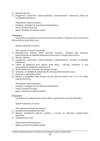 „Projekt współfinansowany ze środków Europejskiego Funduszu Społecznego”
35
2) dokonać obliczeń,
3) przygotować zestawienie odzwierciedlające zapotrzebowanie wskazanego stada kur
na składniki pokarmowe.
WyposaŜenie stanowiska pracy:
− komputer z dostępem do sieci Internet lub kalkulator,
− Normy śywienia Zwierząt,
− papier i przybory do robienia notatek.
Ćwiczenie 3
Na podstawie dowolnych Norm śywienia Zwierząt oblicz i zbilansuj dawkę Ŝywieniową
dla tucznika na drugi okres tuczu.
Sposób wykonania ćwiczenia
Aby wykonać ćwiczenie, powinieneś:
1) przeanalizować wybrane Normy śywienia Zwierząt i odnaleźć dane dotyczące
zapotrzebowania na składniki pokarmowe dla tucznika w drugim okresie tuczu,
2) dokonać obliczeń,
3) przygotować zestawienie odzwierciedlające zapotrzebowanie tucznika na składniki
pokarmowe,
4) wybrać na podstawie tych samych norm pasze i odczytać zawartości w nich
poszczególnych składników pokarmowych,
5) określić planowane ilości pasz dla jednego tucznika,
6) sprawdzić, ile składników pokarmowych zawierają planowane ilości pasz,
7) porównać z zapotrzebowaniem,
8) dokonać w przypadku róŜnic korekty tak aby były one mniejsze niŜ (+), (-) 5% normy
(zapotrzebowania).
WyposaŜenie stanowiska pracy:
− komputer z dostępem do sieci Internet lub kalkulator,
− Normy śywienia Zwierząt,
− papier i przybory do robienia notatek.
Ćwiczenie 4
Na podstawie przedstawionych danych oblicz współczynnik strawności dla białka.
Sposób wykonania ćwiczenia
Aby wykonać ćwiczenie, powinieneś:
1) przeanalizować przedstawione dane,
2) dokonać niezbędnych obliczeń, zgodnie z wzorem na obliczanie współczynnika
strawności,
3) zinterpretować wynik.
WyposaŜenie stanowiska pracy:
− papier i przybory do robienia notatek.
 
