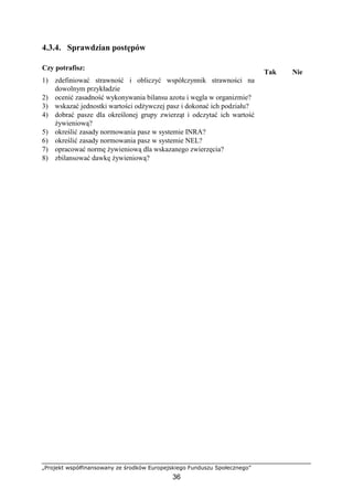 „Projekt współfinansowany ze środków Europejskiego Funduszu Społecznego”
36
4.3.4. Sprawdzian postępów
Czy potrafisz:
Tak Nie
1) zdefiniować strawność i obliczyć współczynnik strawności na
dowolnym przykładzie
2) ocenić zasadność wykonywania bilansu azotu i węgla w organizmie?
3) wskazać jednostki wartości odŜywczej pasz i dokonać ich podziału?
4) dobrać pasze dla określonej grupy zwierząt i odczytać ich wartość
Ŝywieniową?
5) określić zasady normowania pasz w systemie INRA?
6) określić zasady normowania pasz w systemie NEL?
7) opracować normę Ŝywieniową dla wskazanego zwierzęcia?
8) zbilansować dawkę Ŝywieniową?
 