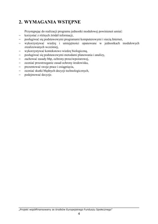 „Projekt współfinansowany ze środków Europejskiego Funduszu Społecznego”
4
2. WYMAGANIA WSTĘPNE
Przystępując do realizacji programu jednostki modułowej powinieneś umieć:
− korzystać z róŜnych źródeł informacji,
− posługiwać się podstawowymi programami komputerowymi i siecią Internet,
− wykorzystywać wiedzę i umiejętności opanowane w jednostkach modułowych
zrealizowanych wcześniej,
− wykorzystywać kontekstowo wiedzę biologiczną,
− posługiwać się podstawowymi metodami planowania i analizy,
− zachować zasady bhp, ochrony przeciwpoŜarowej,
− oceniać przestrzeganie zasad ochrony środowiska,
− prezentować swoje prace i osiągnięcia,
− oceniać skutki błędnych decyzji technologicznych,
− podejmować decyzje.
 