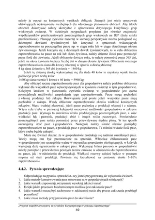 „Projekt współfinansowany ze środków Europejskiego Funduszu Społecznego”
49
naleŜy je oprzeć na konkretnych wynikach obliczeń. Znanych jest wiele opracowań
ułatwiających wykonywanie niezbędnych dla właściwego planowania obliczeń. Aby takich
obliczeń dokonywać naleŜy skorzystać z opracowania dotyczącego klasyfikacji grup
wiekowych zwierząt. W niektórych przypadkach przydatna jest równieŜ znajomość
współczynników przeliczeniowych poszczególnych grup wiekowych na DJP (duŜe sztuki
przeliczeniowe). Planując Ŝywienie zwierząt w szerszej perspektywie moŜna posługiwać się
dziennymi dawkami Ŝywieniowymi lub korzystać z opracowań wskazujących
zapotrzebowanie na poszczególne pasze np. w ciągu roku lub w ciągu określonego okresu
Ŝywieniowego. JeŜeli korzysta się z dziennych dawek Ŝywieniowych, to w celu obliczenia
zapotrzebowania na pasze na rok lub okres Ŝywienia, naleŜy dzienne ilości pasz pomnoŜyć
przez ilość dni Ŝywienia. JeŜeli obliczenie dotyczy roku, to naleŜy pomnoŜyć przez 365 dni,
jeŜeli na okres Ŝywienia to przez liczbę dni w danym okresie Ŝywienia. Obliczenie rocznego
zapotrzebowania na siano dla krowy mlecznej w oparciu o dawkę dzienną:
4 kg siana dziennie x 365 dni Ŝywienia = 1460 kg
JeŜeli tę dzienną dawkę wykorzystuje się dla stada 40 krów to uzyskany wynik trzeba
pomnoŜyć przez liczbę krów:
1460 kg siana rocznie/1 krowa x 40 krów = 5960 kg
Aby obliczyć roczne zapotrzebowanie pasz dla gospodarstwa naleŜy podobne obliczenia
wykonać dla wszystkich pasz wykorzystywanych w Ŝywieniu zwierząt w tym gospodarstwie.
Kolejnym krokiem w planowaniu Ŝywienia zwierząt w gospodarstwie jest ocena
potencjalnych moŜliwości zaspokojenia tego zapotrzebowania. Pasze mogą pochodzić
z własnej produkcji lub zakupu. Rozwiązanie jest proste jeŜeli wszystkie pasze mają
pochodzić z zakupu. Wtedy obliczone zapotrzebowanie określa wielkość koniecznych
zakupów. Nieco trudniej planować, jeŜeli pasze pochodzą z produkcji własnej i z zakupu.
W tym celu trzeba w pierwszej kolejności oszacować moŜliwości gospodarstwa w zakresie
produkcji pasz. Wymaga to określenia areału produkcyjnego poszczególnych pasz, a wiec
wielkości łąk i pastwisk, produkcji zbóŜ i innych roślin paszowych. Powierzchnie
poszczególnych pasz naleŜy pomnoŜyć przez przewidywane średnie plony. W ten sposób
oszacujemy ilość pasz z gospodarstwa. Następnie naleŜy ustalić róŜnice pomiędzy
zapotrzebowaniem na pasze, a produkcją pasz z gospodarstwa. Ta róŜnica wskaŜe ilość pasz,
które trzeba będzie zakupić.
MoŜe się równieŜ okazać, Ŝe w gospodarstwie produkuje się nadmiar określonych pasz.
Wtedy mogą one być przeznaczone na sprzedaŜ. Właściwe zbilansowanie pasz
w gospodarstwie jest szczególnie waŜne w przypadku gospodarstw ekologicznych, w których
występują duŜe ograniczenia w zakupie pasz. Wykonując bilans paszowy w gospodarstwie
naleŜy pamiętać o przewidzeniu pewnych rezerw zarówno w odniesieniu do zapotrzebowania
na pasze, jak i w odniesieniu do produkcji. Wielkość rezerwy zaleŜeć będzie w pewnym
stopniu od skali produkcji. Powinna się kształtować na poziomie około 5–10%
zapotrzebowania.
4.4.2. Pytania sprawdzające
Odpowiadając na pytania, sprawdzisz, czy jesteś przygotowany do wykonania ćwiczeń.
1. Jakie metody konserwowania pasz stosowane są w gospodarstwach rolniczych?
2. Jakie warunki zapewniają otrzymanie wysokiej jakości siana?
3. Dzięki jakim procesom biochemicznym moŜliwe jest zakiszanie pasz?
4. Jakie warunki muszą być zachowane w zakiszanej masie aby proces zakiszania przebiegł
pomyślnie?
5. Jakie znasz metody przygotowania pasz do skarmiania?
 