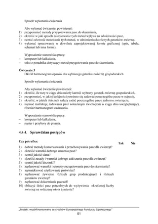 „Projekt współfinansowany ze środków Europejskiego Funduszu Społecznego”
51
Sposób wykonania ćwiczenia
Aby wykonać ćwiczenie, powinieneś:
1) przypomnieć metody przygotowania pasz do skarmiania,
2) określić w jaki sposób zastosowanie tych metod wpływa na właściwości pasz,
3) ocenić celowość stosowania tych metod, w odniesieniu do róŜnych gatunków zwierząt,
4) wykonać opracowanie w dowolnie zaprojektowanej formie graficznej (opis, tabela,
schemat lub inna forma).
WyposaŜenie stanowiska pracy:
− komputer lub kalkulator,
− tekst z poradnika dotyczący metod przygotowania pasz do skarmiania.
Ćwiczenie 3
Określ harmonogram opasów dla wybranego gatunku zwierząt gospodarskich.
Sposób wykonania ćwiczenia
Aby wykonać ćwiczenie powinieneś:
1) określić, ile razy w ciągu dnia naleŜy karmić wybrany gatunek zwierząt gospodarskich,
2) przypomnieć, w jakiej kolejności powinno się zadawać poszczególne pasze w odpasie,
3) określić, w jakich ilościach naleŜy zadać poszczególne pasze jednemu zwierzęciu,
4) napisać instrukcję zadawania pasz wskazanym zwierzętom w ciągu dnia uwzględniającą
równieŜ harmonogram zadawania.
WyposaŜenie stanowiska pracy:
− komputer lub kalkulator,
− papier i przybory do pisania.
4.4.4. Sprawdzian postępów
Czy potrafisz:
Tak Nie
1) dobrać metody konserwowania i przechowywania pasz dla zwierząt?
2) określić warunki dobrego suszenia pasz?
3) ocenić jakość siana?
4) określić zasady i warunki dobrego zakiszania pasz dla zwierząt?
5) ocenić jakość kiszonki?
6) zaplanować warunki i sposoby przygotowania pasz do skarmiania?
7) zaprojektować uŜytkowanie pastwiska?
8) zaplanować Ŝywienie róŜnych grup produkcyjnych i róŜnych
gatunków zwierząt?
9) zaplanować dokarmianie pszczół?
10) obliczyć ilości pasz potrzebnych do wyŜywienia określonej liczby
zwierząt na wskazany okres Ŝywienia?
 