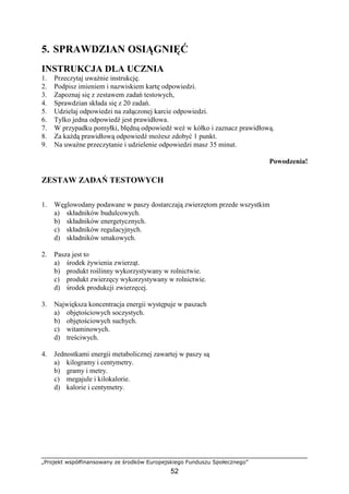 „Projekt współfinansowany ze środków Europejskiego Funduszu Społecznego”
52
5. SPRAWDZIAN OSIĄGNIĘĆ
INSTRUKCJA DLA UCZNIA
1. Przeczytaj uwaŜnie instrukcję.
2. Podpisz imieniem i nazwiskiem kartę odpowiedzi.
3. Zapoznaj się z zestawem zadań testowych,
4. Sprawdzian składa się z 20 zadań.
5. Udzielaj odpowiedzi na załączonej karcie odpowiedzi.
6. Tylko jedna odpowiedź jest prawidłowa.
7. W przypadku pomyłki, błędną odpowiedź weź w kółko i zaznacz prawidłową.
8. Za kaŜdą prawidłową odpowiedź moŜesz zdobyć 1 punkt.
9. Na uwaŜne przeczytanie i udzielenie odpowiedzi masz 35 minut.
Powodzenia!
ZESTAW ZADAŃ TESTOWYCH
1. Węglowodany podawane w paszy dostarczają zwierzętom przede wszystkim
a) składników budulcowych.
b) składników energetycznych.
c) składników regulacyjnych.
d) składników smakowych.
2. Pasza jest to
a) środek Ŝywienia zwierząt.
b) produkt roślinny wykorzystywany w rolnictwie.
c) produkt zwierzęcy wykorzystywany w rolnictwie.
d) środek produkcji zwierzęcej.
3. Największa koncentracja energii występuje w paszach
a) objętościowych soczystych.
b) objętościowych suchych.
c) witaminowych.
d) treściwych.
4. Jednostkami energii metabolicznej zawartej w paszy są
a) kilogramy i centymetry.
b) gramy i metry.
c) megajule i kilokalorie.
d) kalorie i centymetry.
 