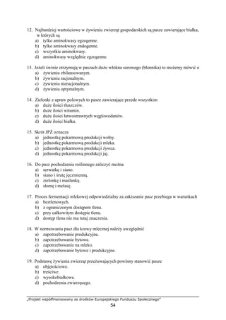 „Projekt współfinansowany ze środków Europejskiego Funduszu Społecznego”
54
12. Najbardziej wartościowe w Ŝywieniu zwierząt gospodarskich są pasze zawierające białka,
w których są
a) tylko aminokwasy egzogenne.
b) tylko aminokwasy endogenne.
c) wszystkie aminokwasy.
d) aminokwasy względnie egzogenne.
13. JeŜeli świnie otrzymują w paszach duŜo włókna surowego (błonnika) to moŜemy mówić o
a) Ŝywieniu zbilansowanym.
b) Ŝywieniu racjonalnym.
c) Ŝywieniu nieracjonalnym.
d) Ŝywieniu optymalnym.
14. Zielonki z upraw polowych to pasze zawierające przede wszystkim
a) duŜe ilości tłuszczów.
b) duŜe ilości witamin.
c) duŜe ilości łatwostrawnych węglowodanów.
d) duŜe ilości białka.
15. Skrót JPś oznacza
a) jednostkę pokarmową produkcji wełny.
b) jednostkę pokarmową produkcji mleka.
c) jednostkę pokarmowa produkcji Ŝywca.
d) jednostkę pokarmową produkcji jaj.
16. Do pasz pochodzenia roślinnego zaliczyć moŜna
a) serwatkę i siano.
b) siano i śrutę jęczmienną.
c) zielonkę i maślankę.
d) słomę i melasę.
17. Proces fermentacji mlekowej odpowiedzialny za zakiszanie pasz przebiega w warunkach
a) beztlenowych.
b) z ograniczonym dostępem tlenu.
c) przy całkowitym dostępie tlenu.
d) dostęp tlenu nie ma tutaj znaczenia.
18. W normowaniu pasz dla krowy mlecznej naleŜy uwzględnić
a) zapotrzebowanie produkcyjne.
b) zapotrzebowanie bytowe.
c) zapotrzebowanie na mleko.
d) zapotrzebowanie bytowe i produkcyjne.
19. Podstawę Ŝywienia zwierząt przeŜuwających powinny stanowić pasze
a) objętościowe.
b) treściwe.
c) wysokobiałkowe.
d) pochodzenia zwierzęcego.
 