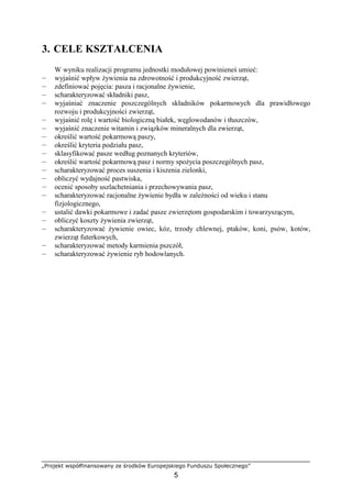 „Projekt współfinansowany ze środków Europejskiego Funduszu Społecznego”
5
3. CELE KSZTAŁCENIA
W wyniku realizacji programu jednostki modułowej powinieneś umieć:
— wyjaśnić wpływ Ŝywienia na zdrowotność i produkcyjność zwierząt,
— zdefiniować pojęcia: pasza i racjonalne Ŝywienie,
— scharakteryzować składniki pasz,
— wyjaśniać znaczenie poszczególnych składników pokarmowych dla prawidłowego
rozwoju i produkcyjności zwierząt,
— wyjaśnić rolę i wartość biologiczną białek, węglowodanów i tłuszczów,
— wyjaśnić znaczenie witamin i związków mineralnych dla zwierząt,
— określić wartość pokarmową paszy,
— określić kryteria podziału pasz,
— sklasyfikować pasze według poznanych kryteriów,
— określić wartość pokarmową pasz i normy spoŜycia poszczególnych pasz,
— scharakteryzować proces suszenia i kiszenia zielonki,
— obliczyć wydajność pastwiska,
— ocenić sposoby uszlachetniania i przechowywania pasz,
— scharakteryzować racjonalne Ŝywienie bydła w zaleŜności od wieku i stanu
fizjologicznego,
— ustalić dawki pokarmowe i zadać pasze zwierzętom gospodarskim i towarzyszącym,
— obliczyć koszty Ŝywienia zwierząt,
— scharakteryzować Ŝywienie owiec, kóz, trzody chlewnej, ptaków, koni, psów, kotów,
zwierząt futerkowych,
— scharakteryzować metody karmienia pszczół,
— scharakteryzować Ŝywienie ryb hodowlanych.
 