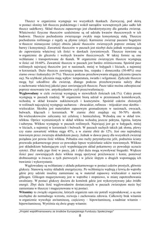 „Projekt współfinansowany ze środków Europejskiego Funduszu Społecznego”
8
Tłuszcz w organizmie występuje we wszystkich tkankach. Zazwyczaj, pod skórą
w postaci słoniny lub tłuszczu podskórnego i wokół narządów wewnętrznych jako sadło lub
tłuszcz sadełkowy. Skład tłuszczu zapasowego jest charakterystyczny dla gatunku zwierząt.
Właściwości fizyczne tłuszczów uzaleŜnione są od udziału kwasów tłuszczowych w ich
budowie. Tłuszcze pochodzenia zwierzęcego zwykle maja konsystencję stałą. Tłuszcze
pochodzenia roślinnego z reguły są płynne (oleje). Karmienie zwierząt paszami bogatymi
w tłuszcze nienasycone (oleje) obniŜa jakość tłuszczów zwierzęcych poprzez zmianę ich
barwy i konsystencji. Zawartość tłuszczów w paszach jest niezbyt duŜa jednak wystarczająca
do zapewnienia właściwej ich ilości w dawkach Ŝywieniowych. Tłuszcze trawione są
w organizmie do glicerolu i wolnych kwasów tłuszczowych. W takiej formie są one
wchłaniane i transportowane do tkanek. W organizmie zwierzęcym tłuszcze występują
w ilości od 10-60%. Zawartość tłuszczu w paszach jest bardzo zróŜnicowana. Spośród pasz
roślinnych najwięcej tłuszczów jest w nasionach, mniej w łodygach i liściach, a najmniej
w korzeniach. DuŜo tłuszczu zawierają nasiona lnu, rzepaku i słonecznika (30-40%) oraz
ziarno owsa i kukurydzy (4-7%). Tłuszcze podczas przechowywania ulegają jełczeniu (psuciu
się). Na szybkość jełczenia mają wpływ: temperatura, światło i wilgotność. Zjełczałe tłuszcze
mogą być szkodliwe dla zwierząt, dlatego podczas przechowywania naleŜy dbać
o zachowanie właściwej jakości pasz zawierających tłuszcze. Pasze takie moŜna zabezpieczać
poprzez stosowanie tzw. antyoksydantów czyli przeciwutleniaczy.
Węglowodany w ciele zwierząt występują w niewielkich ilościach (ok.1%). Cukry proste
występują w paszach rzadziej. W organizmie biorą udział w przemianach komórkowych,
wchodzą w skład kwasów nukleinowych i koenzymów. Spośród cukrów złoŜonych
w roślinach najczęściej występuje sacharoza – dwucukier, rafinoza – trójcukier oraz skrobia –
wielocukier. Skrobia jest materiałem zapasowym gromadzonym w nasionach, owocach,
bulwach, kłączach i korzeniach. W ziarnie zbóŜ znajduje się 50-70% skrobi.
Do wielocukrowców zaliczamy teŜ celulozę i hemicelulozę. Wchodzą one w skład tzw.
włókna. Oprócz wymienionych w skład włókna wchodzą jeszcze pektyna, lignina, kutyna
i suberyna. Włókno występuje w paszach roślinnych. Najwięcej jest go w łodygach, mniej
w liściach, a najmniej w korzeniach i bulwach. W paszach suchych takich jak słoma, plewy
czy siano zawartość włókna sięga 45%, a w ziarnie zbóŜ do 12%. Jest ono najtrudniej
trawionym przez zwierzęta składnikiem paszy. Jednak w dawce paszy dla wszystkich zwierząt
poŜądana jest pewna ilość włókna. Pobudza ono ruchy perystaltyczne jelit, podraŜnia ściany
przewodu pokarmowego przez co powoduje lepsze wydzielanie soków trawiennych. Włókno
jest składnikiem balastującym czyli wypełniającym układ pokarmowy co powoduje uczucie
sytości. Zbyt mała jego ilość w paszy, jak i zbyt duŜa mogą wywoływać biegunki. Większe
ilości pasz zawierających duŜo włókna mogą spoŜywać przeŜuwacze i konie, poniewaŜ
drobnoustroje w Ŝwaczu u tych pierwszych i w jelicie ślepym u drugich wspomagają ich
trawienie i wykorzystanie.
Węglowodany są wchłaniane z układu pokarmowego w postaci cukrów prostych, głównie
glukozy. Stanowią waŜny składnik energetyczny. Po wchłonięciu wędrują z krwią do wątroby
gdzie przy udziale insuliny zamieniane są w materiał zapasowy wielocukier o nazwie
glikogen. Glikogen magazynowany jest w wątrobie i stopniowo, w miarę zapotrzebowania
uwalniany. W postaci glukozy dociera do komórek gdzie jest wykorzystywany jako źródło
energii. Zbyt duŜa ilość węglowodanów dostarczanych w paszach zwierzętom moŜe być
zamieniana w tłuszcze i magazynowana w tej postaci.
Witaminy to związki organiczne, których organizm sam nie potrafi wyprodukować, a są one
niezbędne do normalnego wzrostu, rozwoju i zachowania zdrowia. Całkowity brak witamin
w organizmie wywołuje awitaminozę, częściowy – hipowitaminozę, a nadmiar witamin –
hiperwitaminozę. WyróŜnia się dwie grupy witamin:
 