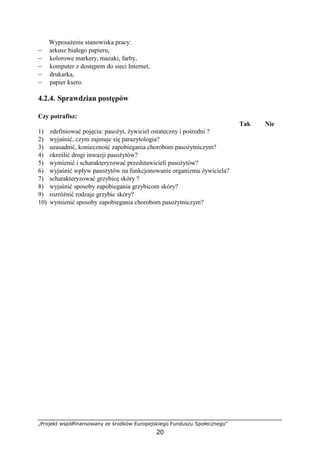 „Projekt współfinansowany ze środków Europejskiego Funduszu Społecznego”
20
WyposaŜenie stanowiska pracy:
− arkusz białego papieru,
− kolorowe markery, mazaki, farby,
− komputer z dostępem do sieci Internet,
− drukarka,
− papier ksero.
4.2.4. Sprawdzian postępów
Czy potrafisz:
Tak Nie
1) zdefiniować pojęcia: pasoŜyt, Ŝywiciel ostateczny i pośredni ?
2) wyjaśnić, czym zajmuje się parazytologia?
3) uzasadnić, konieczność zapobiegania chorobom pasoŜytniczym?
4) określić drogi inwazji pasoŜytów?
5) wymienić i scharakteryzować przedstawicieli pasoŜytów?
6) wyjaśnić wpływ pasoŜytów na funkcjonowanie organizmu Ŝywiciela?
7) scharakteryzować grzybicę skóry ?
8) wyjaśnić sposoby zapobiegania grzybicom skóry?
9) rozróŜnić rodzaje grzybic skóry?
10) wymienić sposoby zapobiegania chorobom pasoŜytniczym?
 