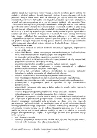 „Projekt współfinansowany ze środków Europejskiego Funduszu Społecznego”
23
źródłem zatruć były najczęściej rośliny trujące, dotknięte chorobami pasze roślinne lub
nieświeŜy, spleśniały pokarm. Rozwój chemizacji rolnictwa i przemysłu przyczynił się do
powstania nowych źródeł zatruć. Przy tak masowym jak obecnie stosowaniu nawozów
mineralnych, pestycydów, herbicydów i insektycydów, nietrudno o powstanie okoliczności,
w jakich zwierzęta mogą zetknąć się z tymi toksycznymi środkami i ulec zatruciom. Wraz
z rozwojem farmakologii weterynaryjnej wzrosło równieŜ niebezpieczeństwo zatruć zwierząt
spowodowane nieprawidłowym stosowaniem środków leczniczych. Niektóre z leków mogą
równieŜ stanowić niebezpieczeństwo dla zdrowia ludzi, spoŜywających produkty pochodzące
od zwierząt. Aby uniknąć tego niebezpieczeństwa naleŜy pamiętać o przestrzeganiu okresu
karencji czyli czasu, w którym lek znajduje się w tkankach. W okresie karencji pozostałości
leku ulegają rozkładowi lub przemianie. Zatrucia pokarmowe wynikają najczęściej
z nieprawidłowego Ŝywienia, stosowania zepsutych pasz lub spoŜycia przez zwierzęta roślin
lub grzybów trujących. Większość zwierząt posiada zdolność instynktownego odróŜniania
roślin trujących od jadalnych, ale instynkt zdaje się nie działać, kiedy są wygłodzone.
Zapobieganie zatruciom:
– nie wypasać zwierząt na terenach niedawno nawoŜonych, opylanych, opryskiwanych
i w okresie karencji,
– uniemoŜliwić kontakt zwierząt z rozsypanymi nawozami mineralnymi, środkami ochrony
roślin, środkami chemicznymi, dezynfekcyjnymi oraz ich opakowaniami,
– nie skarmiać zwierząt resztkami zaprawionego ziarna siewnego,
– nawozy mineralne i środki ochrony roślin naleŜy przechowywać tak, aby uniemoŜliwić
przypadkowe dostanie się ich do paszy lub wody,
– uniemoŜliwić zwierzętom kontakt z wyłoŜonymi trutkami na myszy i szczury,
– unikać Ŝywienia paszami pochodzącymi z terenów sąsiadujących z zakładami
przemysłowymi i skaŜonych związkami chemicznymi,
– do budowy lub odświeŜania budynków inwentarskich nie stosować materiałów
budowlanych, środków impregnujących szkodliwych dla zdrowia,
– stosować środki lecznicze zalecone wyłącznie przez lekarza weterynarii,
– ściśle przestrzegać wskazań dotyczących ilości dawek, ich stęŜeń i okresu karencji,
– podawać zwierzętom pokarmy świeŜe, przygotowywane bezpośrednio przed podaniem,
– przechowywać i przygotowywać pasze w specjalnie do tego przeznaczonych
pomieszczeniach,
– uniemoŜliwić zwierzętom picie wody z kałuŜ, sadzawek, szamb, zanieczyszczonych
zbiorników wodnych,
– stosować do podawania pokarmu przeznaczone do tego urządzenia i naczynia,
– podawać regularnie poŜywienie aby nie dopuścić do wygłodzenia zwierząt.
W przypadku wystąpienia objawów zatrucia usunięcie nie do końca wchłoniętej trucizny
jest oczywistym i prawidłowym postępowaniem. Usuwanie trujących substancji moŜe
dotyczyć zewnętrznej powierzchni ciała zwierzęcia, np. skóry, oczu oraz przewodu
pokarmowego. OpróŜnianie Ŝołądka ma na celu przerwanie lub ograniczenie czasu działania
trucizny poprzez usunięcie jej z organizmu. Skuteczność metody zaleŜy od czasu jaki upłynął
od momentu pobrania trucizny i od jej rodzaju. Najczęściej przyjmuje się, Ŝe do dwóch
godzin po jedzeniu znaczna część pokarmu znajduje się jeszcze w Ŝołądku, co uzasadnia
podjęcie prób opróŜnienia go. Między 2 a 4 godziną po jedzeniu, przed podjęciem decyzji
trzeba rozwaŜyć:
– stan kliniczny zwierzęcia,
– substancję podejrzaną o spowodowanie zatrucia, czyli jej formę fizyczną (np. tabletki,
roztwór), cechy chemiczne i ilość jaka została połknięta.
 