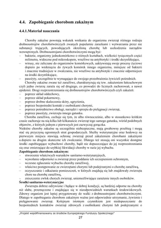 „Projekt współfinansowany ze środków Europejskiego Funduszu Społecznego”
27
4.4. Zapobieganie chorobom zakaźnym
4.4.1.Materiał nauczania
Choroby zakaźne powstają wskutek wnikania do organizmu zwierząt róŜnego rodzaju
drobnoustrojów chorobotwórczych zwanych popularnie zarazkami i wytwarzania przez nie
substancji trujących, powodujących określoną chorobę lub uszkodzenia narządów
wewnętrznych. Drobnoustrojami chorobotwórczymi mogą być:
– bakterie, organizmy jednokomórkowe o róŜnych kształtach, wielkości tysięcznych części
milimetra, widoczne pod mikroskopem, wraŜliwe na antybiotyki i środki dezynfekujące,
– wirusy, nie zaliczane do organizmów komórkowych, uaktywniają swoje procesy Ŝyciowe
dopiero po wniknięciu do Ŝywych komórek innego organizmu, mniejsze od bakterii
i znacznie trudniejsze w zwalczaniu, nie wraŜliwe na antybiotyki i znacznie odporniejsze
na środki dezynfekujące,
– pasoŜyty, szczególnie te wymagające do swojego przeobraŜenia Ŝywicieli pośrednich.
Choroby zakaźne zwane teŜ zaraźliwe, charakteryzują się tzw. zakaŜeniem łańcuchowym
czyli jedno zwierzę zaraŜa się od drugiego, co prowadzi do licznych zachorowań, a nawet
epidemii. Drogi rozprzestrzeniania się drobnoustrojów chorobotwórczych czyli zakaŜeń:
– poprzez układ oddechowy,
– poprzez układ pokarmowy,
– poprzez drobne skaleczenia skóry, ugryzienia,
– poprzez bezpośredni kontakt z osobnikami chorymi,
– poprzez pośrednictwo obsługi, narzędzi i sprzętu do pielęgnacji zwierząt,
– poprzez pasoŜyty, zwierzęta innego gatunku.
Choroba zaraźliwa, cechuje się tym, Ŝe albo równocześnie, albo w stosunkowo krótkim
czasie zachoruje na nią kilka lub kilkanaście zwierząt tego samego gatunku, wśród podobnych
objawów, z których jednym z pierwszych jest zazwyczaj gorączka.
Niektóre choroby zakaźne są szczególnie niebezpieczne, mają gwałtowny przebieg i mogą
stać się przyczyną ogromnych strat gospodarczych. SłuŜby weterynaryjne oraz hodowcy na
pierwszym miejscu stawiają ochronę zwierząt przed zakaŜeniem chorobami zakaźnymi
a dopiero na drugim skuteczne ich zwalczanie. Dlatego teŜ stosują oni wszystkie dostępne
środki zapobiegające wybuchowi choroby, bądź nie dopuszczające do jej rozprzestrzeniania
się oraz zmierzające do szybkiej likwidacji choroby w razie jej wybuchu.
Zapobieganie chorobom zakaźnym:
– stworzenie właściwych warunków sanitarno-weterynaryjnych,
– wywołanie odporności u zwierząt przez poddanie ich szczepieniom ochronnym,
– wczesne zgłaszanie wybuchu choroby zaraźliwej,
– właściwe postępowanie ze zwierzętami chorymi lub podejrzanymi o chorobę zaraźliwą,
– oczyszczanie i odkaŜanie pomieszczeń, w których znajdują się lub znajdowały zwierzęta
chore na chorobę zaraźliwą,
– zniszczenie zwłok chorych zwierząt, uniemoŜliwiające zaraŜenie innych osobników.
Środki sanitarno-weterynaryjne
Zwierzęta dobrze odŜywione i będące w dobrej kondycji, są bardziej odporne na choroby
niŜ słabe, przemęczone i znajdujące się w nieodpowiednich warunkach środowiskowych.
Zdrowy organizm jest lepiej przygotowany do walki z drobnoustrojami chorobotwórczymi.
Dlatego w zapobieganiu chorobom zakaźnym waŜne jest odpowiednie utrzymanie, Ŝywienie i
pielęgnowanie zwierząt. Kolejnym istotnym czynnikiem jest niedopuszczanie do
bezpośrednich kontaktów zwierząt zdrowych z osobnikami chorymi lub podejrzanymi o
 