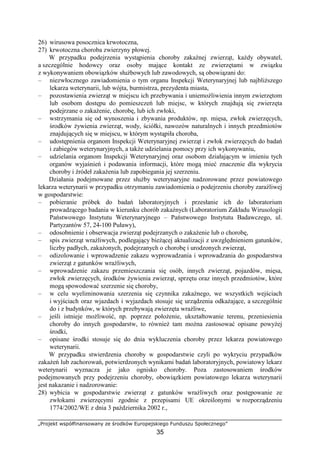 „Projekt współfinansowany ze środków Europejskiego Funduszu Społecznego”
35
26) wirusowa posocznica krwotoczna,
27) krwotoczna choroba zwierzyny płowej.
W przypadku podejrzenia wystąpienia choroby zakaźnej zwierząt, kaŜdy obywatel,
a szczególnie hodowcy oraz osoby mające kontakt ze zwierzętami w związku
z wykonywaniem obowiązków słuŜbowych lub zawodowych, są obowiązani do:
– niezwłocznego zawiadomienia o tym organu Inspekcji Weterynaryjnej lub najbliŜszego
lekarza weterynarii, lub wójta, burmistrza, prezydenta miasta,
– pozostawienia zwierząt w miejscu ich przebywania i uniemoŜliwienia innym zwierzętom
lub osobom dostępu do pomieszczeń lub miejsc, w których znajdują się zwierzęta
podejrzane o zakaŜenie, chorobę, lub ich zwłoki,
– wstrzymania się od wynoszenia i zbywania produktów, np. mięsa, zwłok zwierzęcych,
środków Ŝywienia zwierząt, wody, ściółki, nawozów naturalnych i innych przedmiotów
znajdujących się w miejscu, w którym wystąpiła choroba,
– udostępnienia organom Inspekcji Weterynaryjnej zwierząt i zwłok zwierzęcych do badań
i zabiegów weterynaryjnych, a takŜe udzielania pomocy przy ich wykonywaniu,
– udzielania organom Inspekcji Weterynaryjnej oraz osobom działającym w imieniu tych
organów wyjaśnień i podawania informacji, które mogą mieć znaczenie dla wykrycia
choroby i źródeł zakaŜenia lub zapobiegania jej szerzeniu.
Działania podejmowane przez słuŜby weterynaryjne nadzorowane przez powiatowego
lekarza weterynarii w przypadku otrzymaniu zawiadomienia o podejrzeniu choroby zaraźliwej
w gospodarstwie:
– pobieranie próbek do badań laboratoryjnych i przesłanie ich do laboratorium
prowadzącego badania w kierunku chorób zakaźnych (Laboratorium Zakładu Wirusologii
Państwowego Instytutu Weterynaryjnego – Państwowego Instytutu Badawczego, ul.
Partyzantów 57, 24-100 Puławy),
– odosobnienie i obserwacja zwierząt podejrzanych o zakaŜenie lub o chorobę,
– spis zwierząt wraŜliwych, podlegający bieŜącej aktualizacji z uwzględnieniem gatunków,
liczby padłych, zakaŜonych, podejrzanych o chorobę i urodzonych zwierząt,
– odizolowanie i wprowadzenie zakazu wyprowadzania i wprowadzania do gospodarstwa
zwierząt z gatunków wraŜliwych,
– wprowadzenie zakazu przemieszczania się osób, innych zwierząt, pojazdów, mięsa,
zwłok zwierzęcych, środków Ŝywienia zwierząt, sprzętu oraz innych przedmiotów, które
mogą spowodować szerzenie się choroby,
– w celu wyeliminowania szerzenia się czynnika zakaźnego, we wszystkich wejściach
i wyjściach oraz wjazdach i wyjazdach stosuje się urządzenia odkaŜające, a szczególnie
do i z budynków, w których przebywają zwierzęta wraŜliwe,
– jeśli istnieje moŜliwość, np. poprzez połoŜenie, ukształtowanie terenu, przeniesienia
choroby do innych gospodarstw, to równieŜ tam moŜna zastosować opisane powyŜej
środki,
– opisane środki stosuje się do dnia wykluczenia choroby przez lekarza powiatowego
weterynarii.
W przypadku stwierdzenia choroby w gospodarstwie czyli po wykryciu przypadków
zakaŜeń lub zachorowań, potwierdzonych wynikami badań laboratoryjnych, powiatowy lekarz
weterynarii wyznacza je jako ognisko choroby. Poza zastosowaniem środków
podejmowanych przy podejrzeniu choroby, obowiązkiem powiatowego lekarza weterynarii
jest nakazanie i nadzorowanie:
28) wybicia w gospodarstwie zwierząt z gatunków wraŜliwych oraz postępowanie ze
zwłokami zwierzęcymi zgodnie z przepisami UE określonymi w rozporządzeniu
1774/2002/WE z dnia 3 października 2002 r.,
 