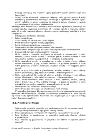 „Projekt współfinansowany ze środków Europejskiego Funduszu Społecznego”
38
Komisję Europejską oraz właściwe organy pozostałych państw członkowskich Unii
Europejskiej,
– Główny Lekarz Weterynarii, pierwszego roboczego dnia tygodnia przesyła Komisji
Europejskiej powiadomienie zawierające informacje o wyznaczeniu wtórnych ognisk
choroby zakaźnej zwierząt, opracowane na podstawie danych zebranych z tygodnia
poprzedzającego dzień wysłania powiadomienia,
Informacje, które powinny zostać zawarte w powiadomieniu o wyznaczeniu pierwotnego lub
wtórnego ogniska, wygaszania pierwotnego lub wtórnego ogniska i zniesienia środków
podjętych w celu zwalczania choroby zakaźnej zwierząt, podlegającej notyfikacji w Unii
Europejskiej:
1) Data i godzina przekazania informacji.
2) Państwo pochodzenia.
3) Nazwa choroby lub rodzaj wirusa - jeŜeli dotyczy.
4) Numer porządkowy ogniska choroby i jego rodzaj.
5) Powiat i połoŜenie geograficzne gospodarstwa.
6) Data stwierdzenia choroby i data podejrzenia jej wystąpienia.
7) Przypuszczalna data pierwszego zakaŜenia i miejsce pochodzenia źródła zakaŜenia.
8) Działania podjęte w celu zwalczenia choroby zakaźnej.
9) Liczba zwierząt z gatunków wraŜliwych na zakaŜenie w gospodarstwie: a) bydło,
b) świnie, c) owce, d) kozy, e) drób, f) koniowate, g) ryby, h) dzikie zwierzęta, i) liczba
naraŜonych na zaraŜenie rodzin pszczelich - w przypadku chorób pszczół;
10) Liczba przypadków choroby w gospodarstwie: a) bydło, b) świnie, c) owce, d) kozy,
e) drób, f) koniowate, g) ryby, h) dzikie zwierzęta - z podaniem gatunków, i) liczba
rodzin pszczelich, u których stwierdzono obecność choroby - w przypadku chorób
pszczół;
11) Liczba zwierząt, które padły w gospodarstwie: a) bydło, b) świnie, c) owce, d) kozy,
e) drób, f) koniowate, g) ryby, h) dzikie zwierzęta - z podaniem gatunków,
12) Liczba sztuk zabitych lub poddanych ubojowi: a) bydło, b) świnie, c) owce, d) kozy,
e) drób, f) koniowate, g) ryby, h) dzikie zwierzęta - z podaniem gatunków,
13) Liczba unieszkodliwionych zwłok zwierząt: a) bydło, b) świnie, c) owce, d) kozy,
e) drób, f) koniowate, g) ryby, h) dzikie zwierzęta - z podaniem gatunków, i) liczba
unieszkodliwionych rodzin pszczelich - w przypadku chorób pszczół;
14) Przewidywana data zakończenia zabijania lub uboju;
15) Przewidywana data zakończenia unieszkodliwiania zwłok zwierząt.
W przypadku stwierdzenia klasycznego pomoru świń, w powiadomieniu umieszcza się
dodatkowo takie informacje jak: odległość od najbliŜszego gospodarstwa, w którym znajdują
się świnie, liczbę i przeznaczenie hodowlane świń znajdujących się w ognisku choroby,
metody diagnozowania choroby.
4.5.2. Pytania sprawdzające
Odpowiadając na pytania, sprawdzisz, czy jesteś przygotowany do wykonania ćwiczeń.
1. Dlaczego naleŜy informować o wystąpieniu choroby zakaźnej?
2. Kto podejmuje decyzję o wystąpieniu lub wygaszeniu ogniska choroby zakaźnej?
3. Jakie działania są podejmowane w przypadku podejrzenia choroby zakaźnej
w gospodarstwie?
4. Jakie działania są podejmowane w przypadku stwierdzenia wystąpienia choroby
zakaźnej?
 