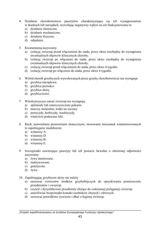 „Projekt współfinansowany ze środków Europejskiego Funduszu Społecznego”
43
4. Działanie chorobotwórcze pasoŜytów charakteryzujące się ich występowaniem
w tkankach lub narządach, wywołując negatywny wpływ na ich funkcjonowanie to
a) działanie chemiczne.
b) działanie mechaniczne.
c) działanie fizyczne.
d) odjadanie.
5. Kwarantanną nazywamy
a) izolację zwierząt przed włączeniem do stada, przez okres niezbędny do wystąpienia
ewentualnych objawów klinicznych choroby.
b) izolację zwierząt po włączeniu do stada, przez okres niezbędny do wystąpienia
ewentualnych objawów klinicznych choroby.
c) izolację zwierząt przed włączeniem do stada, przez okres 4 tygodni.
d) izolację zwierząt po włączeniu do stada, przez okres 4 tygodni.
6. Wśród chorób grzybiczych wywoływanych przez grzyby chorobotwórcze nie występuje
a) grzybica narządowa.
b) grzybica paznokci.
c) grzybica skóry.
d) grzybica kości.
7. Wśród przyczyn zatruć zwierząt nie występują
a) spleśniały lub zanieczyszczony pokarm.
b) nawozy mineralne, trutki na szczury.
c) pestycydy, herbicydy, insektycydy.
d) właściwie podawane leki.
8. Ruch, naświetlanie promieniami słonecznymi, stosowanie mieszanek witaminizowanych
to zapobieganie niedoborom
a) witaminy A.
b) witaminy D.
c) witaminy B.
d) witaminy E.
9. Szczepionki zawierające pasoŜyty lub ich postacie larwalne o obniŜonej odporności
nazywamy
a) Ŝywe atentowane.
b) inaktywowane.
c) genetyczne.
d) Ŝywe.
10. Zapobiegając grzybicom skóry nie naleŜy
a) stosować roztworów środków grzybobójczych do opryskiwania pomieszczeń,
przedmiotów i zwierząt.
b) czyścić i dezynfekować przedmioty słuŜące do codziennej pielęgnacji zwierząt.
c) umoŜliwiać bezpośredni kontakt osobników chorych i zdrowych.
d) stosować prawidłowe Ŝywienie i dbać o higienę zwierząt.
 