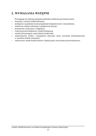 „Projekt współfinansowany ze środków Europejskiego Funduszu Społecznego”
5
2. WYMAGANIA WSTĘPNE
Przystępując do realizacji programu jednostki modułowej powinieneś umieć:
− korzystać z róŜnych źródeł informacji,
− posługiwać się podstawowymi programami komputerowymi i siecią Internet,
− analizować zebrane informacje i podejmować decyzje,
− prezentować swoje prace i osiągnięcia,
− wykorzystywać kontekstowo wiedzę biologiczną,
− oceniać przestrzeganie zasad ochrony środowiska,
− wykorzystywać wiedzę i umiejętności dotyczące oceny rozwiązań technologicznych
w zawodzie technik weterynarii,
− zachowywać zasady bezpieczeństwa i higieny pracy oraz przepisy przeciwpoŜarowe.
 