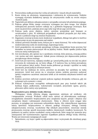 „Projekt współfinansowany ze środków Europejskiego Funduszu Społecznego”
12
8. Powierzchnia siodła powinna być wolna od zadziorów i innych obcych materiałów.
9. Konie róŜnią się ułoŜeniem, temperamentem i zdolnością do wytrenowania. Niektóre
wymagają uŜywania dodatkowej uprzęŜy do utrzymywania siodła na swoim miejscu
i kontroli jazdy.
10. Napierśnik jest dobrym zabezpieczeniem w przypadku zerwania lub poluźnienia popręgu
11. Podczas galopu blisko innego zwierzęcia wymagana jest duŜa uwaga. Jest skrajnie
niebezpiecznie pozwolić koniowi zetknąć się z grzbietem biegnącego zwierzęcia. Koń
moŜe się przewrócić, podcięty przez jego tylne nogi lub po jego zawróceniu.
12. Podczas jazdy przez obejście, naleŜy ostroŜnie przejeŜdŜać pod bramami ze
zwieńczeniem u góry. W niektórych przypadkach wysokość przejazdu jest zbyt niska,
aby koń z jeźdźcem mógł się zmieścić bezpiecznie.
13. Zaganianie zwierząt na koniu moŜe skutkować wypadkami, dlatego tam gdzie to moŜliwe
wykorzystuje się psy do panowania nad stadem.
14. Jeździec powinien dosiadać konia, którym jest w stanie kierować. Nie wolno dopuszczać
niedoświadczonej osoby do nieułoŜonego, kapryśnego konia.
15. JeŜeli gospodarstwo nie posiada specjalnego wybiegu, nieujeŜdŜone konie powinny być
dosiadane na terenie piaszczystym lub na płytkiej wodzie. Skutki upadku jeźdźca będą
wówczas mniej niebezpieczne.
16. Jest niewskazane, aby upierać się w ujeŜdŜaniu zwierząt, które ponoszą, zrzucają jeźdźca
i nie moŜna nad nimi zapanować. Jednak pewna tolerancja jest dopuszczalna podczas
początkowego okresu treningu.
17. JeŜeli koń jest narowisty, najlepiej osiodłać go i przed próbą jazdy na nim dać mu jakieś
ćwiczenia do wykonania np. na lonŜy (długa, 5–8 metrowa lina, na której prowadzony
jest koń podczas lekcji jazdy). Potem moŜna próbować go dosiąść i ujeŜdŜać na małej
przestrzeni, przed jazdą na otwartym terenie.
18. JeŜeli koń ma tendencje do zrywu, powinien na początku być ujeŜdŜany na małej
przestrzeni. JeŜeli koń zerwie się w otwartym terenie, jeździec powinien zachować
spokój i stopniowo zacieśniać zataczanie kółek aŜ do momentu odzyskania kontroli nad
koniem.
19. Jeździec powinien zachować czujność podczas regulacji ekwipunku zwłaszcza, gdy nie
wykonuje tych czynności z ziemi.
20. Podczas wykonywania szczególnie niebezpiecznych prac przy koniach takich jak
korekcja kopyt, podkuwanie, wykonywanie szczepień, przycinanie ogona, grzywy,
piłowanie zębów naleŜy uŜyć poskromu
Bezpieczeństwo przy obsłudze trzody chlewnej
Obsługujący trzodę chlewną ulegają zagroŜeniom zaleŜnym od wielkości, siły
i temperamentu zwierząt. Wielkość szkód moŜe zaleŜeć od doświadczenia osobistego,
uwzględnienia elementów bezpieczeństwa przy urządzenia kojców, przejść i obejścia oraz
zarządzania lekami i substancjami chemicznymi. Hałas w chlewni moŜe osiągać takie
poziomy, Ŝe poŜądane jest stosowanie ochronników słuchu. Aby zidentyfikować zagroŜenia
naleŜy sprawdzić: bezpieczeństwo w chlewni, podłogi i korytarze, obsługę i metody
odseparowywania zwierząt, wyszkolenie bhp młodych pracowników, stosowane metody
przenoszenia zwierząt, sposób stosowania środków chemicznych i środków leczniczych. Na
podstawie tej analizy moŜna wyodrębnić szereg wskazówek, które mogą być pomocne przy
zmniejszeniu lub wyeliminowaniu zagroŜeń wypadkami podczas obsługi trzody chlewnej.
WaŜne jest stosowanie następujących zasad:
1. Sprawdzenie, czy kojce i ganki są odpowiednio duŜe i wytrzymałe dla określonej grupy
świń.
 