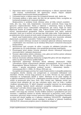 „Projekt współfinansowany ze środków Europejskiego Funduszu Społecznego”
13
2. Zapewnienie takich rozwiązań, aby układ technologiczny w chlewni zapewniał płynny
ruch zwierząt, wyeliminowanie lub ograniczenie ostrych, ślepych zakrętów
i odpowiednie rozmieszczenie bramek przepędowych.
3. Utrzymanie kojców w dobrym stanie, bez wystających barierek, śrub, drutów itp.
4. Utrzymanie podłoŜa w takim stanie, aby było one jak najmniej śliskie, szczególnie na
korytarzach przepędowych i miejscach załadunku.
Bezpieczeństwo w produkcji trzody chlewnej zaleŜy od kilku roŜnych czynników –
wieku, płci, rasy, masy ciała, temperamentu i wyuczonych zachowań. Knury mogą być
agresywne i nieprzewidywalne. NaleŜy je traktować z ostroŜnością. Knury są bardziej
agresywne podczas krycia i maksymalnie niebezpieczne, gdy walczą. Nigdy nie naleŜy
dopuszczać knurów do kontaktu między sobą. Podczas przemieszczania knurów naleŜy
uŜywać, demontowalnych przegrodzeń. Podczas przenoszenia świń naleŜy zachować
ostroŜność. JeŜeli jest to moŜliwe, nie powinna tego robić jedna osoba. Trzeba pamiętać, Ŝe
po podniesieniu świni, jej pysk nie moŜe znaleźć się naprzeciwko twarzy osoby przenoszącej.
Innych zasad bezpieczeństwa naleŜy przestrzegać równieŜ przy stosowaniu substancji
chemicznych, szczepionek i zastrzyków. Trzeba tu szczególna uwagę zwrócić na:
1. UwaŜne czytanie informacji zawartych na etykietach opakowań substancji chemicznych
i antybiotyków oraz stosowanie się do instrukcji fabrycznych i wskazówek dotyczących
bezpieczeństwa.
2. Sterylizowanie igieł, szczypiec do zębów i szczypiec do zakładania kolczyków oraz
upewnienie się, czy osoba pracująca tymi narzędziami przestrzega zasad higieny.
3. Przestrzeganie przed ubojem zwierząt zalecanych okresów ochronnych dotyczących
stosowania leków i substancji chemicznych.
4. Noszenie odpowiedniej odzieŜy ochronnej, a tam, gdzie jest moŜliwe pylenie substancji
chemicznej, uŜywanie maski – filtru powietrza.
5. JeŜeli po stosowaniu substancji chemicznej wystąpią bóle głowy lub inne dolegliwości –
naleŜy się udać się do lekarza i poddać badaniu.
6. Zapewnienie poprawnego dozowania dawek substancji chemicznych i leków
i prowadzenie rejestru wykonywanych zabiegów weterynaryjnych. Jest to wymóg UE.
Rozporządzenie Ministra Rolnictwa i Rozwoju Wsi z 28 kwietnia 2004r w sprawie
zakresu i sposobu prowadzenia ewidencji leczenia i dokumentacji lekarsko –
weterynaryjnej (Dz.U. z 2004r., Nr 100 poz 1022z póź. zm.
Szczególnie przestrzegane powinny być zasady bezpieczeństwa w przypadku podejrzenia
i wystąpienia choroby zakaźnej oraz postępowania ze zwierzętami dotkniętymi tymi
chorobami. Choroby zwierząt mogą przenosić się na ludzi. Powinno się znać symptomy
wskazujące na występowanie chorób w stadzie. Informacje na ten temat znajdują się
w jednostce modułowej 322[14].Z3.01 „Zapobieganie chorobom zwierząt”. Choroby zakaźne
zwykle są przenoszone przez mocz, krew, ślinę i otwarte rany. Opatrując otwarte rany
i zarówno przed zabiegiem jak i po jego wykonaniu naleŜy umyć się wodą z mydłem
i środkiem antyseptycznym. W takich sytuacjach szczególne znaczenie ma przestrzeganie
higieny osobistej. Spośród chorób zakaźnych szczególnie niebezpieczne są „choroby
odzwierzęce” czyli takie, którymi mogą zarazić się ludzie.
Często zwierzęta – nosiciele danej choroby, nie wydają się chore, jednak ludzie przez
kontakt z nimi mogą ulec zaraŜeniu. Zwykle źródłem zaraŜenia w gospodarstwie jest Ŝywy
inwentarz, a najbardziej naraŜeni na choroby odzwierzęce są pracownicy rzeźni, rolnicy,
weterynarze, pracownicy skupu zwierząt i pracownicy laboratoriów. Szczegółowe informacje
na temat tych chorób znajdują się w jednostce modułowej 322[14].Z3.01 „Zapobieganie
chorobom zwierząt”. Podstawy prawne regulujące te problemy w jednostce modułowej
322[14].Z5.02 „Stosowanie przepisów prawa w działalności usługowej”.
 