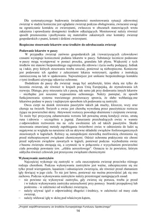 „Projekt współfinansowany ze środków Europejskiego Funduszu Społecznego”
14
Dla systematycznego budowania świadomości monitorowania sytuacji zdrowotnej
zwierząt w stadzie konieczne jest oglądanie zwierząt podczas obsługiwania, zwracanie uwagi
na ograniczanie kontaktu ze zwierzętami, zwłaszcza w obszarach stanowiących wrota
zakaŜenia i sprawdzanie dostępności środków odkaŜających. Monitorować naleŜy równieŜ
sposób przenoszenia i pozbywania się materiałów zakaŜonych oraz kontakty zwierząt
gospodarskich z psami, kotami i dzikimi zwierzętami.
Bezpieczne stosowanie lekarstw oraz środków do odrobaczania zwierząt
Podawanie lekarstw w paszy
W przypadku zwierząt zarówno gospodarskich jak i towarzyszących człowiekowi
czasami występuje konieczność podania lekarstw w paszy. Substancje lecznicze podawane
w paszy mogą występować w postaci proszku, granulatu lub płynu. Większość z tych
środków nie stanowi bezpośredniego zagroŜenia dla zdrowia i Ŝycia osoby podającej. Jednak
są i takie, przy których stosowaniu trzeba uwaŜać, poniewaŜ są niebezpieczne. Konieczne
jest podawanie ich zgodnie z zaleceniami lekarza weterynarii, zgodnie z instrukcją
zamieszczoną na lub w opakowaniu. NajwaŜniejsze jest unikanie bezpośredniego kontaktu
z tymi środkami uŜywając rękawice ochronne.
Dodatkiem do paszy dla zwierząt mogą być antybiotyki, które słuŜą nie tylko do
leczenia zwierząt, ale równieŜ w krajach poza Unią Europejską, do stymulowania ich
rozwoju. Dlatego, przy mieszaniu ich z paszą, tak samo jak przy dodawaniu innych lekarstw
– niezbędne jest noszenie wyposaŜenia ochronnego. NaleŜy pamiętać, Ŝe sposób
funkcjonowania systemu trawiennego przeŜuwaczy sprawia, Ŝe słabo wchłaniają one
lekarstwa podane w paszy i najlepszym sposobem ich podawania są zastrzyki.
Owca cierpi na skutek Ŝerowania pasoŜytów takich jak muchy, kleszcze, wszy oraz
choruje na świerzb. Świerzb u owiec jest chorobą wywołaną przez pasoŜytnicze roztocza
Ŝyjące na powierzchni skóry. Aktywność roztoczy powoduje draŜnienie i cierpienie zwierząt.
To moŜe być przyczyną zahamowania wzrostu lub powaŜną utratą kondycji owiec, utratą
runa i zdrowia – szczególnie u jagniąt. Zanurzanie przechodzących owiec w wannie
z odpowiednim roztworem ma na celu uwolnienie ich od takich pasoŜytów. Skutki
stosowania omawianej metody zapobiegania świerzbowi owiec w odniesieniu do ludzi są
negatywne ze względu na naraŜenie ich na aktywne składniki związków fosforoorganicznych
stosowanych w kąpielach. Rolnicy są zaniepokojeni niewielką moŜliwością chronienia się
przed niebezpiecznymi związkami chemicznymi. OdzieŜ ochronna praktycznie nie chroni
przed wpływem związków zawartych w kąpieli, poniewaŜ podczas wychodzenia owiec
z basenu zwierzęta otrząsają się, a czynność ta w połączeniu z wysychaniem powierzchni
ciała powoduje powstanie tzw. „efektu aerozolowego”. Oznacza to Ŝe powietrze, którym
oddycha równieŜ człowiek jest przesycone związkami chemicznymi
Wykonywanie zastrzyków
Najczęściej wykonuje się zastrzyki w celu zaszczepienia zwierząt przeciwko róŜnego
rodzaju chorobom. Podczas wykonywania zastrzyków jest waŜne, zabezpieczenie się nie
tylko przed wierzganiem, kąsaniem i odsunięciem zwierzęcia, ale równieŜ przed złamaniem
igły tkwiącej w jego ciele. To nie jest łatwe, poniewaŜ nie moŜna przewidzieć jak się ono
zachowa. Podczas wykonywania zastrzyków naleŜy przestrzegać następujących zasad:
— nie powinno się wykonywać zastrzyku, gdy zwierzę się porusza, trzeba je przed
i w trakcie wykonywania zastrzyku unieruchomić przy pomocy bramki przepędowej lub
poskromu – w zaleŜności od wielkości zwierzęcia,
— naleŜy uŜywać igieł o odpowiedniej długości i średnicy, w zaleŜności od masy ciała
zwierząt,
— naleŜy wkłuwać igłę w skórę pod właściwym kątem,
 