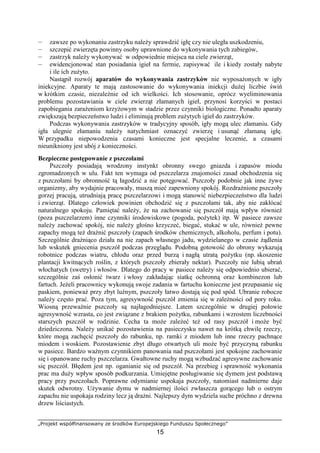 „Projekt współfinansowany ze środków Europejskiego Funduszu Społecznego”
15
— zawsze po wykonaniu zastrzyku naleŜy sprawdzić igłę czy nie uległa uszkodzeniu,
— szczepić zwierzęta powinny osoby uprawnione do wykonywania tych zabiegów,
— zastrzyk naleŜy wykonywać w odpowiednie miejsca na ciele zwierząt,
— ewidencjonować stan posiadania igieł na fermie, zapisywać ile i kiedy zostały nabyte
i ile ich zuŜyto.
Nastąpił rozwój aparatów do wykonywania zastrzyków nie wyposaŜonych w igły
iniekcyjne. Aparaty te mają zastosowanie do wykonywania iniekcji duŜej liczbie świń
w krótkim czasie, niezaleŜnie od ich wielkości. Ich stosowanie, oprócz wyeliminowania
problemu pozostawiania w ciele zwierząt złamanych igieł, przynosi korzyści w postaci
zapobiegania zaraŜeniom krzyŜowym w stadzie przez czynniki biologiczne. Ponadto aparaty
zwiększają bezpieczeństwo ludzi i eliminują problem zuŜytych igieł do zastrzyków.
Podczas wykonywania zastrzyków w tradycyjny sposób, igły mogą ulec złamaniu. Gdy
igła ulegnie złamaniu naleŜy natychmiast oznaczyć zwierzę i usunąć złamaną igłę.
W przypadku niepowodzenia czasami konieczne jest specjalne leczenie, a czasami
nieunikniony jest ubój z konieczności.
Bezpieczne postępowanie z pszczołami
Pszczoły posiadają wrodzony instynkt obronny swego gniazda i zapasów miodu
zgromadzonych w ulu. Fakt ten wymaga od pszczelarza znajomości zasad obchodzenia się
z pszczołami by obronność tą łagodzić a nie potęgować. Pszczoły podobnie jak inne Ŝywe
organizmy, aby wydajnie pracowały, muszą mieć zapewniony spokój. RozdraŜnione pszczoły
gorzej pracują, utrudniają pracę pszczelarzowi i mogą stanowić niebezpieczeństwo dla ludzi
i zwierząt. Dlatego człowiek powinien obchodzić się z pszczołami tak, aby nie zakłócać
naturalnego spokoju. Pamiętać naleŜy, Ŝe na zachowanie się pszczół mają wpływ równieŜ
(poza pszczelarzem) inne czynniki środowiskowe (pogoda, poŜytek) itp. W pasiece zawsze
naleŜy zachować spokój, nie naleŜy głośno krzyczeć, biegać, stukać w ule, równieŜ pewne
zapachy mogą teŜ draŜnić pszczoły (zapach środków chemicznych, alkoholu, perfum i potu).
Szczególnie draŜniąco działa na nie zapach własnego jadu, wydzielanego w czasie Ŝądlenia
lub wskutek gniecenia pszczół podczas przeglądu. Podobną gotowość do obrony wykazują
robotnice podczas wiatru, chłodu oraz przed burzą i nagłą utratą poŜytku (np. skoszenie
plantacji kwitnących roślin, z których pszczoły zbierały nektar). Pszczoły nie lubią ubrań
włochatych (swetry) i włosów. Dlatego do pracy w pasiece naleŜy się odpowiednio ubierać,
szczególnie zaś osłonić twarz i włosy zakładając siatkę ochronną oraz kombinezon lub
fartuch. JeŜeli pracownicy wykonują swoje zadania w fartuchu konieczne jest przepasanie się
paskiem, poniewaŜ przy zbyt luźnym, pszczoły łatwo dostają się pod spód. Ubranie robocze
naleŜy często prać. Poza tym, agresywność pszczół zmienia się w zaleŜności od pory roku.
Wiosną przewaŜnie pszczoły są najłagodniejsze. Latem szczególnie w drugiej połowie
agresywność wzrasta, co jest związane z brakiem poŜytku, rabunkami i wzrostem liczebności
starszych pszczół w rodzinie. Cecha ta moŜe zaleŜeć teŜ od rasy pszczół i moŜe być
dziedziczona. NaleŜy unikać pozostawienia na pasieczysku nawet na krótką chwilę rzeczy,
które mogą zachęcić pszczoły do rabunku, np. ramki z miodem lub inne rzeczy pachnące
miodem i woskiem. Pozostawienie zbyt długo otwartych uli moŜe być przyczyną rabunku
w pasiece. Bardzo waŜnym czynnikiem panowania nad pszczołami jest spokojne zachowanie
się i opanowane ruchy pszczelarza. Gwałtowne ruchy mogą wzbudzać agresywne zachowanie
się pszczół. Błędem jest np. oganianie się od pszczół. Na przebieg i sprawność wykonania
prac ma duŜy wpływ sposób podkurzania. Umiejętne posługiwanie się dymem jest podstawą
pracy przy pszczołach. Poprawne odymianie uspokaja pszczoły, natomiast nadmierne daje
skutek odwrotny. UŜywanie dymu w nadmiernej ilości zwłaszcza gorącego lub o ostrym
zapachu nie uspokaja rodziny lecz ją draŜni. Najlepszy dym wydziela suche próchno z drewna
drzew liściastych.
 