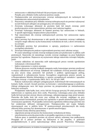 „Projekt współfinansowany ze środków Europejskiego Funduszu Społecznego”
17
— umieszczone w oddzielnych boksach lub przywiązane uwiązami.
Ponadto, przy obsłudze trzeba zachować poniŜsze zasady.
1. Niedopuszczalne jest przywiązywanie zwierząt niebezpiecznych do ruchomych lub
niedostatecznie umocowanych przedmiotów.
2. Pracownicy zatrudnieni przy obsłudze zwierząt niebezpiecznych nie powinni wykonywać
na nich bolesnych zabiegów ani pomagać przy ich wykonywaniu.
3. Zwierzęta wykazujące skłonność do gryzienia ludzi lub innych zwierząt, jeŜeli
przebywają poza swoim stanowiskiem, powinny mieć nałoŜone kagańce.
4. Zwierzęta wykazujące skłonność do kopania powinny być umieszczane w boksach,
w sposób zapewniający bezpieczeństwo pracowników.
5. Nad stanowiskami dla zwierząt niebezpiecznych powinny być umieszczone napisy
ostrzegawcze.
6. Boksy powinny być skonstruowane w taki sposób, aby karmienie zwierząt i zakładanie
uwiązów mogło odbywać się bez konieczności wchodzenia do nich, a drzwi otwierały się
na zewnątrz.
7. Rozpłodniki powinny być prowadzone w uprzęŜy, pojedynczo i z zachowaniem
szczególnej ostroŜności.
8. Zwierzęta niebezpieczne podczas wyprowadzania powinny mieć załoŜone uwiązy.
W czasie naturalnego rozrodu zwierząt niedopuszczalne jest przebywanie w pobliŜu osób
postronnych. Stanowisko do naturalnego rozrodu zwierząt znajdujące się poza budynkiem
powinno być ogrodzone. Dopuszcza się usytuowanie takiego stanowiska wewnątrz budynku,
jeŜeli:
— zostanie oddzielone od stanowiska osób nadzorujących proces rozrodu ogrodzeniem
wykonanym z drewnianych bali,
— będzie wyposaŜone w wyjście awaryjne.
Podczas przewozu zwierząt środkami transportu osoby konwojujące powinny przebywać
w miejscu oddzielonym od zwierząt. Załadunek lub wyładunek zwierząt powinien odbywać
się przy uŜyciu ramp, pomostów lub pochylni o podłoŜu ograniczającym poślizg,
wyposaŜonych w zabezpieczenia boczne. Szczegółowe uregulowania prawne zawarte są
w Rozporządzeniu Ministra Infrastruktury w sprawie szczegółowych warunków i sposobów
transportu zwierząt z 6 października 2003r. Dz.U. Nr 185 poz 1809.
Podczas wykonywania zabiegów pielęgnacyjnych, hodowlanych lub weterynaryjnych na
koniach, bydle, owcach i kozach powinno się korzystać z unieruchamiającego je poskromu.
Zabiegi pielęgnacyjne racic lub kopyt powinno się przeprowadzać po unieruchomieniu
kończyny zwierzęcia.
Przepędzanie stada bydła, koni, owiec lub kóz liczącego powyŜej 50 sztuk powinno być
nadzorowane co najmniej przez dwie osoby. Pracownicy wykonujący prace przy obsłudze
bydła lub koni powinni uŜywać obuwia ochronnego, zabezpieczającego stopy przed urazami.
Pastwiska dla bydła, koni lub owiec oraz wybiegi dla zwierząt, znajdujące się przy
pomieszczeniach inwentarskich, powinny być ogrodzone w sposób uniemoŜliwiający wyjście
zwierząt poza ogrodzenie. W przypadku zastosowania ogrodzenia elektrycznego powinno ono
być oznakowane tablicami ostrzegawczymi. Niedopuszczalny jest wypas buhajów
nieuwiązanych oraz w pobliŜu krów. W pomieszczeniach przeznaczonych dla trzody
chlewnej boksy powinny być skonstruowane w sposób umoŜliwiający:
— karmienie trzody chlewnej spoza boksu,
— odgrodzenie prosiąt od maciory bez konieczności wchodzenia do boksu,
— natychmiastową ucieczkę pracownika w przypadku zagroŜenia ze strony zwierzęcia.
Podczas pracy w pasiekach powinno się uŜywać odzieŜy ochronnej oraz podkurzacza.
Przeglądu uli w pasiece powinno się dokonywać w dni pogodne, w godzinach
przedpołudniowych, w porze najliczniejszego oblotu pszczół. Pracownicy obsługujący
 