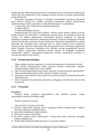 „Projekt współfinansowany ze środków Europejskiego Funduszu Społecznego”
18
pasiekę powinni unikać draŜnienia pszczół w szczególności przez wykonywanie gwałtownych
ruchów lub silne podkurzanie. Przy przeglądzie pasieki powinno się unikać przechodzenia
przed wylotem ula.
Pracownicy wypasający zwierzęta w warunkach potencjalnego zagroŜenia ukąszeniem
przez kleszcze powinni być poddani szczepieniu ochronnemu przeciw kleszczowemu
zapaleniu mózgu a takŜe wyposaŜeni w środki zabezpieczające, w szczególności:
— w przewiewną, ale szczelną odzieŜ osłaniającą kończyny,
— w nakrycie głowy,
— w środki odstraszające kleszcze.
Niedopuszczalne jest spoŜywanie posiłków i palenie tytoniu podczas obsługi zwierząt.
Posiłki powinny być spoŜywane w wydzielonym pomieszczeniu, po uprzednim umyciu rąk
i twarzy. Na zapleczu pomieszczeń inwentarskich powinna znajdować się apteczka
spełniająca wymagania określone w odrębnych przepisach. Pracownicy obsługujący zwierzęta
powinni niezwłocznie opatrywać doznane skaleczenia. Pracownicy poszkodowani na skutek
ugryzienia lub poobijania przez zwierzęta oraz na skutek zranienia przez przedmioty
zanieczyszczone nawozem organicznym lub ziemią powinni mieć niezwłocznie zapewnioną
pomoc lekarską. Pracownicy zatrudnieni przy obsłudze zwierząt gospodarskich powinni
zostać poddani szczepieniom ochronnym przeciw tęŜcowi. W przypadku wystąpienia
u pracownika objawów nasuwających podejrzenie choroby odzwierzęcej powinien on
niezwłocznie zgłosić się do lekarza.
4.1.2. Pytania sprawdzające
Odpowiadając na pytania, sprawdzisz, czy jesteś przygotowany do wykonania ćwiczeń.
1. Jakie warunki bezpieczeństwa naleŜy zapewnić podczas wykonywania zabiegów
zoohigienicznych u bydła, koni, owiec, drobiu?
2. Jakie warunki bezpieczeństwa pracy naleŜy zapewnić w pomieszczeniach inwentarskich?
3. Jakie warunki bezpieczeństwa naleŜy zapewnić obsłudze zwierząt?
4. Jaki sprzęt i inne materiały naleŜy zapewnić w pomieszczeniach inwentarskich aby praca
była bezpieczna?
5. Jakich zasad powinni przestrzegać pracownicy obsługujący zwierzęta aby praca ta była
bezpieczna?
4.1.3. Ćwiczenia
Ćwiczenie 1
Dokonaj analizy przepisów bezpieczeństwa przy obsłudze zwierząt i wskaŜ
najwaŜniejsze zasady przy obsłudze bydła.
Sposób wykonania ćwiczenia
Aby wykonać ćwiczenie, powinieneś:
1) odszukać odpowiednie przepisy prawne regulujące problem bezpieczeństwa i higieny
pracy przy zabiegach zoohigienicznych,
2) sprawdzić ich aktualność i odpowiedniość,
3) przeczytać uwaŜnie te dokumenty,
4) na arkuszu papieru wpisać najwaŜniejsze z zasad, jakie naleŜy zachować wykonując
zabiegi zoohigieniczne,
5) określić jakim niebezpieczeństwom moŜna w ten sposób zapobiec.
 