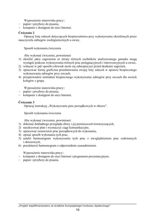 „Projekt współfinansowany ze środków Europejskiego Funduszu Społecznego”
19
WyposaŜenie stanowiska pracy::
— papier i przybory do pisania,
— komputer z dostępem do sieci Internet.
Ćwiczenie 2
Opracuj listę zaleceń dotyczących bezpieczeństwa przy wykonywaniu określonych przez
nauczyciela zabiegów zoohigienicznych u owiec.
Sposób wykonania ćwiczenia
Aby wykonać ćwiczenie, powinieneś:
1) określić jakie zagroŜenia ze strony róŜnych osobników analizowanego gatunku mogą
wystąpić podczas wykonywania róŜnych prac pielęgnacyjnych i interwencyjnych u owiec,
2) wskazać w jaki sposób człowiek moŜe się zabezpieczyć przed skutkami zagroŜeń,
3) opracować formę graficzna przedstawienia swojej listy zaleceń w sprawie bezpiecznego
wykonywania zabiegów przy owcach,
4) przeprowadzić instruktaŜ bezpiecznego wykonywania zabiegów przy owcach dla swoich
kolegów z grupy.
WyposaŜenie stanowiska pracy::
— papier i przybory do pisania,
— komputer z dostępem do sieci Internet.
Ćwiczenie 3
Opracuj instrukcję „Wykonywanie prac porządkowych w oborze”.
Sposób wykonania ćwiczenia
Aby wykonać ćwiczenie, powinieneś:
1) dokonać dokładnego przeglądu obory i jej pomieszczeń towarzyszących,
2) naszkicować plan i wyznaczyć ciągi komunikacyjne,
3) opracować zestawienie prac porządkowych do wykonania,
4) opisać sposób wykonania tych prac,
5) ustalić harmonogram wykonywania tych prac z uwzględnieniem prac codziennych
i okresowych,
6) przedstawić harmonogram z odpowiednim uzasadnieniem.
WyposaŜenie stanowiska pracy::
— komputer z dostępem do sieci Internet i programem prezentacyjnym,
— papier i przybory do pisania.
 