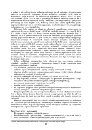 „Projekt współfinansowany ze środków Europejskiego Funduszu Społecznego”
23
w izolacji w niewielkim stopniu naśladują zachowanie innych zwierząt, a ich zachowania
społeczne są drastycznie ograniczane. Cielęta pozbawione moŜliwości wylizywania się
wzajemnego, mają skłonność do nadmiernego wylizywania własnej sierści, co grozi
tworzeniem się kłębów sierści w Ŝwaczu, powodujących powaŜne problemy zdrowotne. DuŜe
zagęszczenie w kojcach zbiorowych u cieląt i młodzieŜy – powoduje niepokój i agresywność
prowadzącą do walk między sobą. Niepokój skraca czas leŜenia i pobierania paszy,
a agresywność rośnie wraz ze wzrostem zagęszczenia na obszarze paszowym, szczególnie po
zadaniu pasz, gdy zwierzęta są głodne.
Dobrostan bydła nakłada na właściciela obowiązek prawidłowego postępowania ze
zwierzętami (Dyrektywa Rady Europy 91/629 EWG z dnia 19 listopada 1991r oraz Nr 98/58
WE z dnia 20 lipca 1998r oraz Rozporządzenie Ministra Rolnictwa i Rozwoju Wsi z 2
września 2003r w sprawie minimalnych warunków utrzymania poszczególnych gatunków
zwierząt gospodarskich DzU.Nr 167 poz. 1629 z póź. zm.) i wymaga dobrego i przyjaznego
traktowania zwierząt. W codziennych pracach ze stadem konieczna jest łagodność,
konsekwencja i umiejętność przewidywania zachowań. Dobre traktowanie i przyzwyczajenie
bydła do pozytywnych i bliskich kontaktów z człowiekiem ułatwia wykonywanie rutynowych
czynności codziennej obsługi oraz zwiększa wydajność i produkcyjność zwierząt.
Szczególnie istotne jest dobre traktowanie pierwiastek podczas pierwszych dojów.
Intensywny system chowu i utrzymania – wysoka mechanizacja, duŜe zagęszczenie, niskie
nakłady pracy nie zaspakajają potrzeb bydła. Powoduje to trudności z przystosowaniem się do
otoczenia i zmiany w zachowaniu. Następstwem jest wzrost urazów i chorób oraz spadek
produkcyjności. W takich warunkach zachowanie dobrostanu musi być wspomagane przez
działania profilaktyczne.
Celem profilaktyki weterynaryjnej krów mlecznych jest podwyŜszenie poziomu
produkcji, reprodukcji i opłacalności ekonomicznej hodowli dzięki polepszeniu stanu
zdrowotnego hodowanych zwierząt.
Aby działania w tym zakresie były skuteczne naleŜy:
− zapewnić wysoki stopień komfortu i ogólnej kondycji hodowanych zwierząt,
− utrzymać przebieg procesów przyjmowania, przetwarzania i wykorzystania substancji
odŜywczych w granicach fizjologicznych,
− osiągać wysoki stopień ich adaptacji na rosnące obciąŜenie metaboliczne,
− w porę rozpoznać jednostki z rozwijającymi się procesami patologicznymi i dzięki
skutecznym zabiegom leczniczym osiągać ich szybki powrót do produkcji,
− przewidywać występowanie zwierząt „ryzykownych“,
− udzielać im niezwłocznie indywidualnej opieki,
− na rozpoznane przypadki i inne parametry stałego monitoringu reagować bezpośrednio
stosując operatywne i systemowe zabiegi korekcyjne w stadzie.
Programy profilaktyczne poza szczepieniami obejmują równieŜ odrobaczanie zwierząt.
Jest to bardzo istotna kwestia. PasoŜyty bowiem są zagroŜeniem nie tylko dla zdrowia
zwierząt, ale takŜe dla ludzi, głównie dzieci (przede wszystkim jeśli chodzi o tasiemczyce
i glistnice).
Obecność pasoŜytów (ich form inwazyjnych) w środowisku zewnętrznym, po wydostaniu
się z organizmu Ŝywiciela jest jednym z podstawowych warunków rozprzestrzeniania się ich
wśród zwierząt i ludzi. Najczęściej pasoŜyty (formy inwazyjne) wydostają się z organizmu
zwierzęcia wraz z jego wydzielinami i wydalinami.
PasoŜyty zwierząt – zapobieganie
Do zakaŜenia pasoŜytami moŜe dojść poprzez:
— kontakt bezpośredni – głównie dotyczy pasoŜytów zewnętrznych tj. pchły, wszy, świerzb.
— drogą pokarmową – główna droga inwazji pasoŜytów wewnętrznych,
 