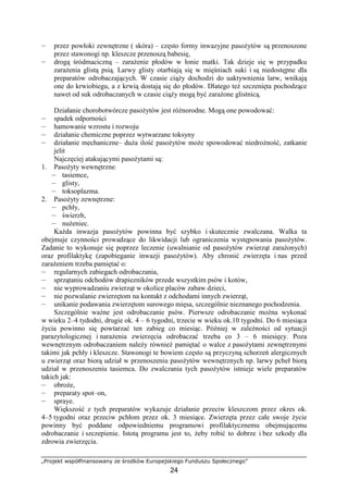 „Projekt współfinansowany ze środków Europejskiego Funduszu Społecznego”
24
— przez powłoki zewnętrzne ( skóra) – często formy inwazyjne pasoŜytów są przenoszone
przez stawonogi np. kleszcze przenoszą babesię,
— drogą śródmaciczną – zaraŜenie płodów w łonie matki. Tak dzieje się w przypadku
zaraŜenia glistą psią. Larwy glisty otarbiają się w mięśniach suki i są niedostępne dla
preparatów odrobaczających. W czasie ciąŜy dochodzi do uaktywnienia larw, wnikają
one do krwiobiegu, a z krwią dostają się do płodów. Dlatego teŜ szczenięta pochodzące
nawet od suk odrobaczanych w czasie ciąŜy mogą być zaraŜone glistnicą.
Działanie chorobotwórcze pasoŜytów jest róŜnorodne. Mogą one powodować:
— spadek odporności
— hamowanie wzrostu i rozwoju
— działanie chemiczne poprzez wytwarzane toksyny
— działanie mechaniczne– duŜa ilość pasoŜytów moŜe spowodować niedroŜność, zatkanie
jelit
Najczęciej atakującymi pasoŜytami są:
1. PasoŜyty wewnętrzne:
— tasiemce,
— glisty,
— toksoplazma.
2. PasoŜyty zewnętrzne:
— pchły,
— świerzb,
— nuŜeniec.
KaŜda inwazja pasoŜytów powinna być szybko i skutecznie zwalczana. Walka ta
obejmuje czynności prowadzące do likwidacji lub ograniczenia występowania pasoŜytów.
Zadanie to wykonuje się poprzez leczenie (uwalnianie od pasoŜytów zwierząt zaraŜonych)
oraz profilaktykę (zapobieganie inwazji pasoŜytów). Aby chronić zwierzęta i nas przed
zaraŜeniem trzeba pamiętać o:
— regularnych zabiegach odrobaczania,
— sprzątaniu odchodów drapiezników przede wszystkim psów i kotów,
— nie wyprowadzaniu zwierząt w okolice placów zabaw dzieci,
— nie pozwalanie zwierzętom na kontakt z odchodami innych zwierząt,
— unikanie podawania zwierzętom surowego mięsa, szczególnie nieznanego pochodzenia.
Szczególnie waŜne jest odrobaczanie psów. Pierwsze odrobaczanie moŜna wykonać
w wieku 2–4 tydodni, drugie ok. 4 – 6 tygodni, trzecie w wieku ok.10 tygodni. Do 6 miesiąca
Ŝycia powinno się powtarzać ten zabieg co miesiąc. Później w zaleŜności od sytuacji
parazytologicznej i naraŜenia zwierzęcia odrobaczać trzeba co 3 – 6 miesięcy. Poza
wewnętrznym odrobaczaniem naleŜy równieŜ pamiętać o walce z pasoŜytami zewnętrznymi
takimi jak pchły i kleszcze. Stawonogi te bowiem często są przyczyną schorzeń alergicznych
u zwierząt oraz biorą udział w przenoszeniu pasoŜytów wewnętrznych np. larwy pcheł biorą
udział w przenoszeniu tasiemca. Do zwalczania tych pasoŜytów istnieje wiele preparatów
takich jak:
— obroŜe,
— preparaty spot–on,
— spraye.
Większość z tych preparatów wykazuje działanie przeciw kleszczom przez okres ok.
4–5 tygodni oraz przeciw pchłom przez ok. 3 miesiące. Zwierzęta przez całe swoje Ŝycie
powinny być poddane odpowiedniemu programowi profilaktycznemu obejmującemu
odrobaczanie i szczepienie. Istotą programu jest to, Ŝeby robić to dobrze i bez szkody dla
zdrowia zwierzęcia.
 