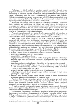 „Projekt współfinansowany ze środków Europejskiego Funduszu Społecznego”
28
Profilaktyka w duŜych stadach o wysokim poziomie produkcji obejmuje swym
programem szczepienia rodziców i piskląt. Program szczepień profilaktycznych powinien być
dostosowany do lokalnych zagroŜeń chorobowych. Ze względu na róŜnorodność przyczyn
chorób, zapobieganie, musi być róŜne, z równoczesnym stosowaniem kilku zabiegów.
Niekiedy pominięcie jednego zabiegu moŜe zniszczyć całość. Nieskuteczne szczepienia mogą
mieć miejsce u zwierząt charłaczych, niedoŜywionych czy utrzymanych w złych warunkach
higienicznych lub w nieodpowiednich warunkach klimatycznych.
Skuteczność szczepionki zaleŜy od warunków środowiska i odporności organizmu.
Zabieg niegroźny dla matki moŜe być zabójczy dla płodu. Istotnym jest równieŜ, Ŝe
upływający czas 2 tygodni od szczepienia przeciwciałami jest dla ptaka okresem bezbronnym,
więc pozostaje profilaktyka dla tzw. okresu zwiększonego ryzyka. Budynek musi być
wyczyszczony i zdezynfekowany. Poza tym nie naleŜy wychowywać w jednym kurniku kur
i kurcząt ze względu na moŜliwość zakaŜenia kurcząt.
Podawanie szczepionek moŜe być groźne dla człowieka, szczególnie jeśli stosujemy ją
w formie aerozolu. Bezpieczne jest podawanie w iniekcji względnie w wodzie do picia.
Obawy jednak nie są duŜe, gdyŜ większość chorób drobiu jest inna niŜ u człowieka.
Stara zasada brzmi "lepiej zapobiegać niŜ leczyć". Oznacza to zarówno wyŜszą
skuteczność jak i mniejszy koszt zapobiegania w stosunku do leczenia. Na ile waŜna jest
profilaktyka moŜe świadczyć to, Ŝe w duŜych obiektach – fermach programy profilaktyczne
stosowane są jako obowiązkowy element technologii. Profilaktyka ogólna obejmuje przede
wszystkim zabiegi typu organizacyjnego, techniczne i zootechniczne, które w zdecydowanej
większości winien realizować sam producent. Przed przyjęciem piskląt lub dorosłych ptaków
do budynku naleŜy wykonać następujące czynności w określonej niŜej kolejności:
— spryskać środkiem owadobójczym ściółkę po uprzednio chowanych ptakach,
— wynieść karmidła i poidła do innego pomieszczenia w celu umycia i odkaŜenia,
— omieść sufit, otwory wentylacyjne i ściany z kurzu,
— usunąć ściółkę z poprzedniego chowu,
— umyć pomieszczenie wodą z dodatkiem środka myjącego lub preparatu odkaŜającego
(najlepiej ciepłą wodą pod ciśnieniem, jako środka myjącego moŜna uŜyć 0,1 % roztwór
Natusanu),
— zalepić ewentualne otwory świadczące o obecności myszy lub szczurów (np. betonem),
— przeprowadzić dezynfekcję (do tego zabiegu moŜna uŜyć 2 % roztworu sody Ŝrącej;
4 – 5 % roztworu technicznej formaliny; 2 – 4 % roztworu Polleny Jod K; 2 % roztwór
Virkonu, 1 % roztwór Halamidu lub CID 20),
— powtórnie spryskać środkiem owadobójczym umyte grzędy i gniazda,
— wybielić pomieszczenie świeŜo przygotowanym mlekiem wapiennym (1 część wapna
gaszonego + 3 części wody),
— rozłoŜyć nową ściółkę (ściółkę moŜna spryskać jednym z wyŜej wymienionych
preparatów odkaŜających i rozstawić umyty i odkaŜony sprzęt).
Przeciwko kokcydiozie występującej głównie u drobiu grzebiącego uŜyć moŜna
preparatów Oocide 1 i 2, którymi kolejno spryskuje się ściany i posadzkę. W wyniku reakcji
między tymi preparatami powstaje amoniak niszczący kokcydie. Zabieg przeciwko
kokcydiozie naleŜy wykonać bardzo ostroŜnie, uŜywając maski gazowej.
W czasie czyszczenia pomieszczeń wskazane jest równieŜ przeprowadzenie deratyzacji.
Środki przeciw gryzoniom (np. Racumin, Tomorin, Toxan, itp.) umieszcza się w miejscach
ich wędrówek wewnątrz i na zewnątrz budynku.
Proekologiczne systemy chowu uwzględniają potrzeby korzystania ptaków z wybiegów.
Za najmniejszą powierzchnię wybiegu uwaŜa się 0,7 m2
/sztukę, a optymalna to 10 m2
/ sztukę.
Wybiegi z których korzysta drób powinny być równieŜ okresowo odkaŜane z uwagi na to, Ŝe
są jednym z źródeł zakaŜania ptaków bakteriami chorobotwórczymi. Do ich odkaŜania moŜna
 