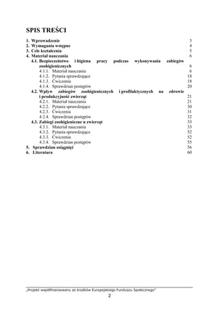„Projekt współfinansowany ze środków Europejskiego Funduszu Społecznego”
2
SPIS TREŚCI
1. Wprowadzenie 3
2. Wymagania wstępne 4
3. Cele kształcenia 5
4. Materiał nauczania 6
4.1. Bezpieczeństwo i higiena pracy podczas wykonywania zabiegów
zoohigienicznych 6
4.1.1. Materiał nauczania 6
4.1.2. Pytania sprawdzające 18
4.1.3. Ćwiczenia 18
4.1.4. Sprawdzian postępów 20
4.2. Wpływ zabiegów zoohigienicznych i profilaktycznych na zdrowie
i produkcyjność zwierząt 21
4.2.1. Materiał nauczania 21
4.2.2. Pytania sprawdzające 30
4.2.3. Ćwiczenia 31
4.2.4. Sprawdzian postępów 32
4.3. Zabiegi zoohigieniczne u zwierząt 33
4.3.1. Materiał nauczania 33
4.3.2. Pytania sprawdzające 52
4.3.3. Ćwiczenia 52
4.3.4. Sprawdzian postępów 55
5. Sprawdzian osiągnięć 56
6. Literatura 60
 