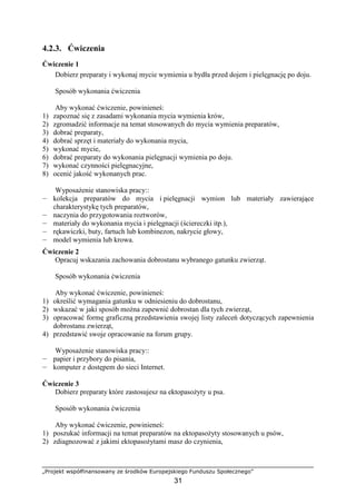 „Projekt współfinansowany ze środków Europejskiego Funduszu Społecznego”
31
4.2.3. Ćwiczenia
Ćwiczenie 1
Dobierz preparaty i wykonaj mycie wymienia u bydła przed dojem i pielęgnację po doju.
Sposób wykonania ćwiczenia
Aby wykonać ćwiczenie, powinieneś:
1) zapoznać się z zasadami wykonania mycia wymienia krów,
2) zgromadzić informacje na temat stosowanych do mycia wymienia preparatów,
3) dobrać preparaty,
4) dobrać sprzęt i materiały do wykonania mycia,
5) wykonać mycie,
6) dobrać preparaty do wykonania pielęgnacji wymienia po doju.
7) wykonać czynności pielęgnacyjne,
8) ocenić jakość wykonanych prac.
WyposaŜenie stanowiska pracy::
— kolekcja preparatów do mycia i pielęgnacji wymion lub materiały zawierające
charakterystykę tych preparatów,
— naczynia do przygotowania roztworów,
— materiały do wykonania mycia i pielęgnacji (ściereczki itp.),
— rękawiczki, buty, fartuch lub kombinezon, nakrycie głowy,
— model wymienia lub krowa.
Ćwiczenie 2
Opracuj wskazania zachowania dobrostanu wybranego gatunku zwierząt.
Sposób wykonania ćwiczenia
Aby wykonać ćwiczenie, powinieneś:
1) określić wymagania gatunku w odniesieniu do dobrostanu,
2) wskazać w jaki sposób moŜna zapewnić dobrostan dla tych zwierząt,
3) opracować formę graficzną przedstawienia swojej listy zaleceń dotyczących zapewnienia
dobrostanu zwierząt,
4) przedstawić swoje opracowanie na forum grupy.
WyposaŜenie stanowiska pracy::
— papier i przybory do pisania,
— komputer z dostępem do sieci Internet.
Ćwiczenie 3
Dobierz preparaty które zastosujesz na ektopasoŜyty u psa.
Sposób wykonania ćwiczenia
Aby wykonać ćwiczenie, powinieneś:
1) poszukać informacji na temat preparatów na ektopasoŜyty stosowanych u psów,
2) zdiagnozować z jakimi ektopasoŜytami masz do czynienia,
 